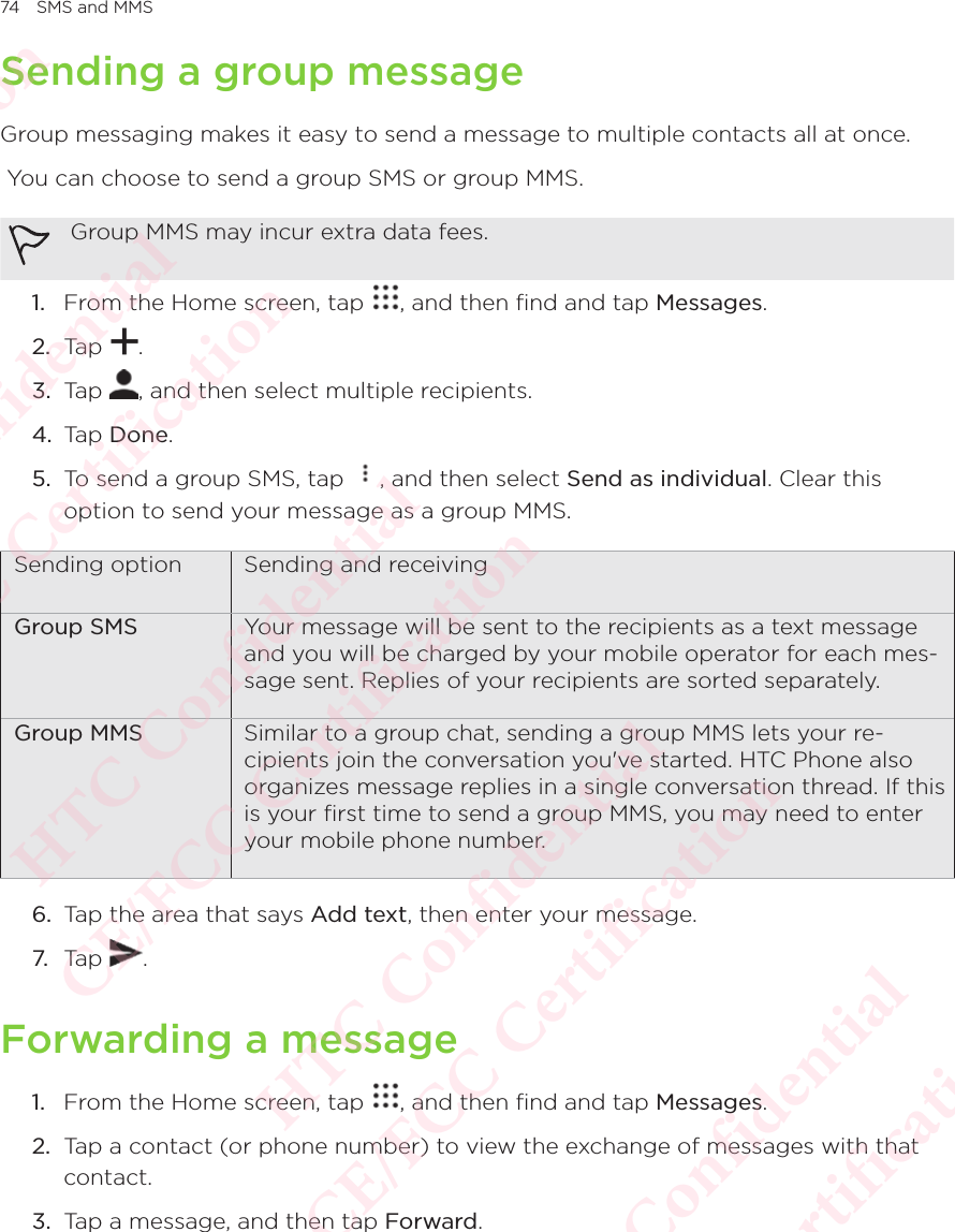 74 SMS and MMSSending a group messageGroup messaging makes it easy to send a message to multiple contacts all at once.  You can choose to send a group SMS or group MMS. Group MMS may incur extra data fees. 1.  From the Home screen, tap  , and then find and tap Messages. 2.  Tap  . 3.  Tap  , and then select multiple recipients. 4.  Tap Done. 5.  To send a group SMS, tap  , and then select Send as individual. Clear this option to send your message as a group MMS. Sending option Sending and receivingGroup SMS Your message will be sent to the recipients as a text message and you will be charged by your mobile operator for each mes-sage sent. Replies of your recipients are sorted separately. Group MMS Similar to a group chat, sending a group MMS lets your re-cipients join the conversation you&apos;ve started. HTC Phone also organizes message replies in a single conversation thread. If this is your ﬁrst time to send a group MMS, you may need to enter your mobile phone number. 6.  Tap the area that says Add text, then enter your message. 7. Tap  . Forwarding a message1.  From the Home screen, tap  , and then find and tap Messages. 2.  Tap a contact (or phone number) to view the exchange of messages with that contact. 3.  Tap a message, and then tap Forward. HTC Confidential  CE/FCC Certification  HTC Confidential  CE/FCC Certification  HTC Confidential  CE/FCC Certification  HTC Confidential  CE/FCC Certification  HTC Confidential  CE/FCC Certification  HTC Confidential  CE/FCC Certification 