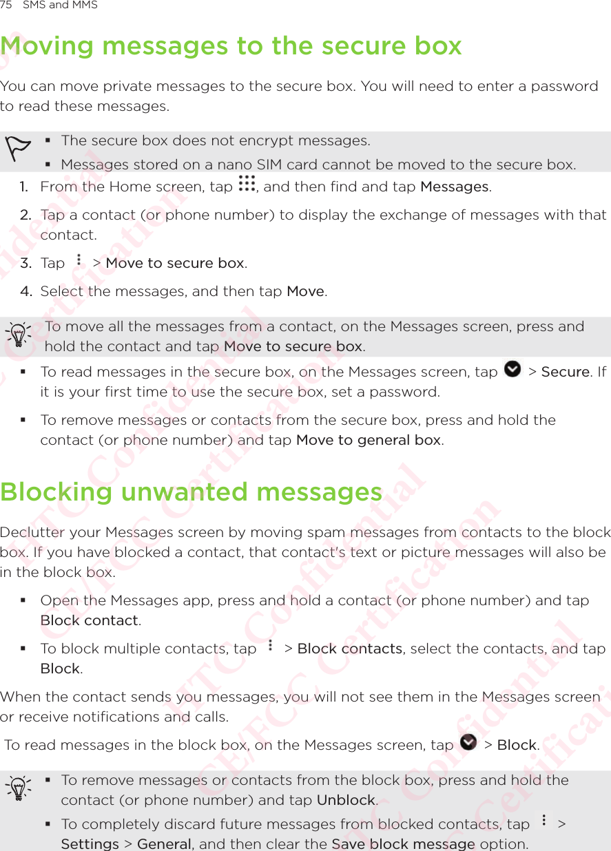 75 SMS and MMSMoving messages to the secure boxYou can move private messages to the secure box. You will need to enter a password to read these messages.  The secure box does not encrypt messages.  Messages stored on a nano SIM card cannot be moved to the secure box. 1.  From the Home screen, tap  , and then find and tap Messages. 2.  Tap a contact (or phone number) to display the exchange of messages with that contact. 3.  Tap   &gt; Move to secure box. 4.  Select the messages, and then tap Move. To move all the messages from a contact, on the Messages screen, press and hold the contact and tap Move to secure box.  To read messages in the secure box, on the Messages screen, tap   &gt; Secure. If it is your first time to use the secure box, set a password.  To remove messages or contacts from the secure box, press and hold the contact (or phone number) and tap Move to general box. Blocking unwanted messagesDeclutter your Messages screen by moving spam messages from contacts to the block box. If you have blocked a contact, that contact&apos;s text or picture messages will also be in the block box.  Open the Messages app, press and hold a contact (or phone number) and tap Block contact.  To block multiple contacts, tap   &gt; Block contacts, select the contacts, and tap Block. When the contact sends you messages, you will not see them in the Messages screen or receive notifications and calls.  To read messages in the block box, on the Messages screen, tap   &gt; Block.  To remove messages or contacts from the block box, press and hold the contact (or phone number) and tap Unblock.  To completely discard future messages from blocked contacts, tap   &gt; Settings &gt; General, and then clear the Save block message option. HTC Confidential  CE/FCC Certification  HTC Confidential  CE/FCC Certification  HTC Confidential  CE/FCC Certification  HTC Confidential  CE/FCC Certification  HTC Confidential  CE/FCC Certification  HTC Confidential  CE/FCC Certification 