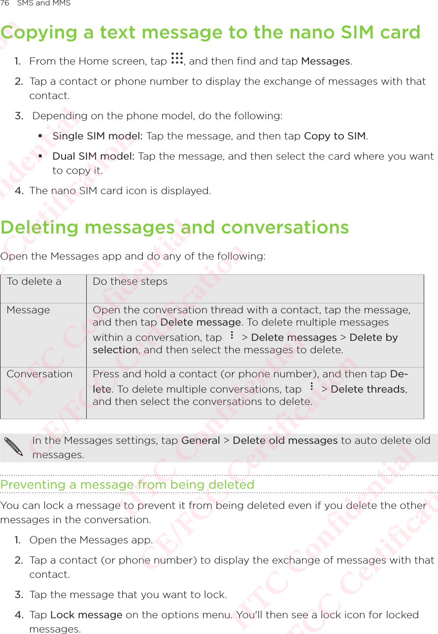 76 SMS and MMSCopying a text message to the nano SIM card1.  From the Home screen, tap  , and then find and tap Messages. 2.  Tap a contact or phone number to display the exchange of messages with that contact. 3.   Depending on the phone model, do the following:  Single SIM model: Tap the message, and then tap Copy to SIM.  Dual SIM model: Tap the message, and then select the card where you want to copy it. 4.  The nano SIM card icon is displayed. Deleting messages and conversationsOpen the Messages app and do any of the following: To delete a Do these stepsMessage Open the conversation thread with a contact, tap the message, and then tap Delete message. To delete multiple messages within a conversation, tap   &gt; Delete messages &gt; Delete by selection, and then select the messages to delete. Conversation Press and hold a contact (or phone number), and then tap De-lete. To delete multiple conversations, tap   &gt; Delete threads, and then select the conversations to delete. In the Messages settings, tap General &gt; Delete old messages to auto delete old messages. Preventing a message from being deletedYou can lock a message to prevent it from being deleted even if you delete the other messages in the conversation. 1.  Open the Messages app. 2.  Tap a contact (or phone number) to display the exchange of messages with that contact. 3.  Tap the message that you want to lock. 4.  Tap Lock message on the options menu. You&apos;ll then see a lock icon for locked messages. HTC Confidential  CE/FCC Certification  HTC Confidential  CE/FCC Certification  HTC Confidential  CE/FCC Certification  HTC Confidential  CE/FCC Certification  HTC Confidential  CE/FCC Certification  HTC Confidential  CE/FCC Certification 