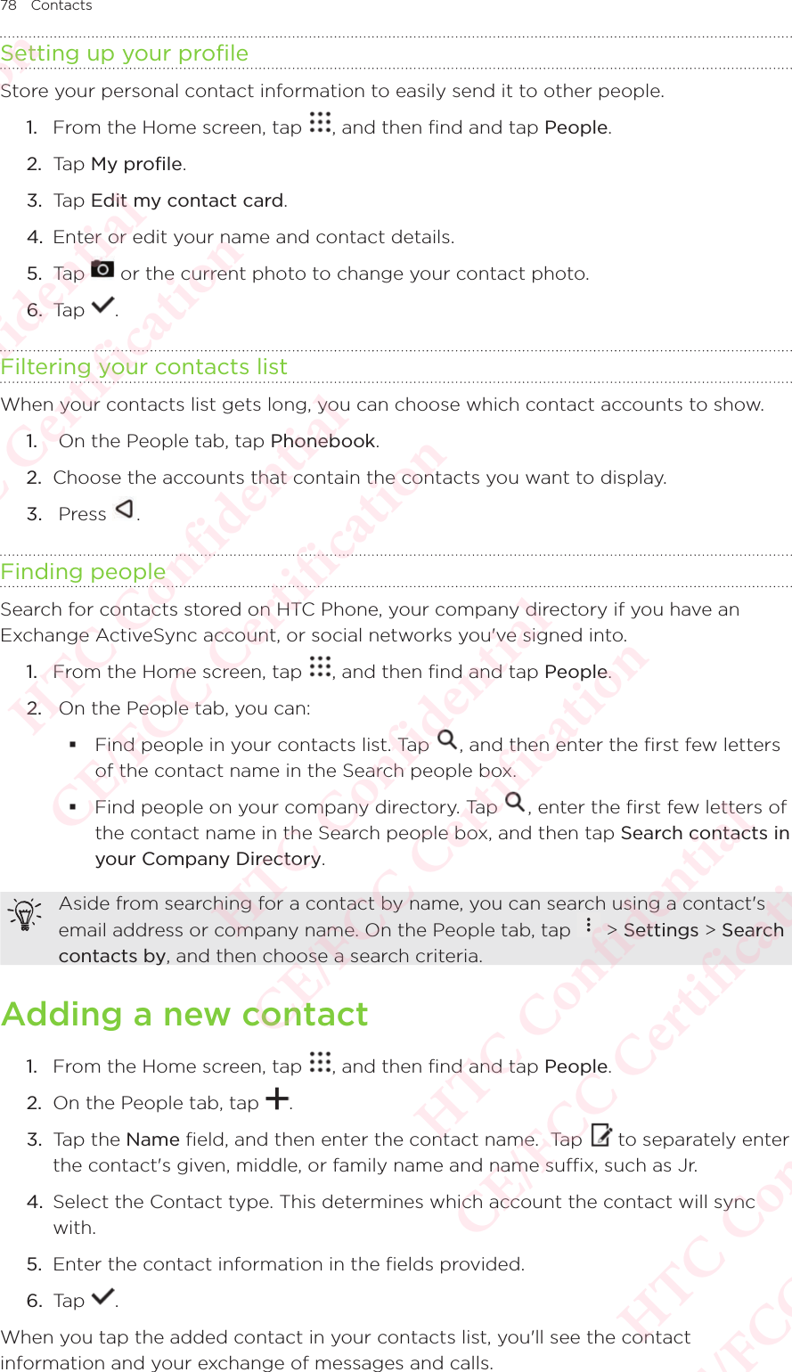 78 ContactsSetting up your profileStore your personal contact information to easily send it to other people. 1.  From the Home screen, tap  , and then find and tap People. 2.  Tap My profile. 3.  Tap Edit my contact card. 4.  Enter or edit your name and contact details. 5.  Tap   or the current photo to change your contact photo. 6.  Tap  . Filtering your contacts listWhen your contacts list gets long, you can choose which contact accounts to show. 1.   On the People tab, tap Phonebook. 2.  Choose the accounts that contain the contacts you want to display. 3.   Press  . Finding peopleSearch for contacts stored on HTC Phone, your company directory if you have an Exchange ActiveSync account, or social networks you&apos;ve signed into. 1.  From the Home screen, tap  , and then find and tap People. 2.   On the People tab, you can:  Find people in your contacts list. Tap  , and then enter the first few letters of the contact name in the Search people box.  Find people on your company directory. Tap  , enter the first few letters of the contact name in the Search people box, and then tap Search contacts in your Company Directory. Aside from searching for a contact by name, you can search using a contact&apos;s email address or company name. On the People tab, tap Aside from searching for a contact by name, you can search using a contact&apos;s  &gt; Settings &gt; Search contacts by, and then choose a search criteria. Adding a new contact1.  From the Home screen, tap  , and then find and tap People. 2.  On the People tab, tap  . 3.  Tap the Name field, and then enter the contact name.  Tap   to separately enter the contact&apos;s given, middle, or family name and name suffix, such as Jr. 4.  Select the Contact type. This determines which account the contact will sync with. 5.  Enter the contact information in the fields provided. 6.  Tap  . When you tap the added contact in your contacts list, you&apos;ll see the contact information and your exchange of messages and calls.HTC Confidential  CE/FCC Certification  HTC Confidential  CE/FCC Certification  HTC Confidential  CE/FCC Certification  HTC Confidential  CE/FCC Certification  HTC Confidential  CE/FCC Certification  HTC Confidential  CE/FCC Certification 