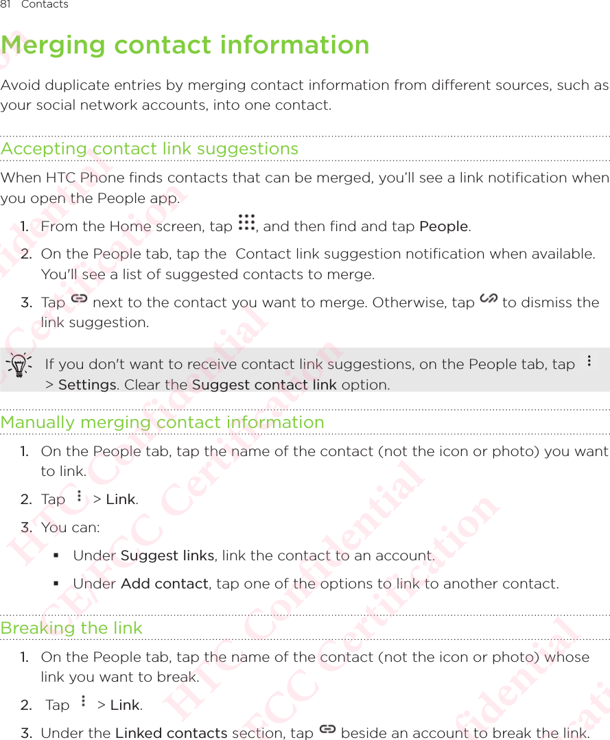 81 ContactsMerging contact informationAvoid duplicate entries by merging contact information from different sources, such as your social network accounts, into one contact. Accepting contact link suggestionsWhen HTC Phone finds contacts that can be merged, you’ll see a link notification when you open the People app. 1.  From the Home screen, tap  , and then find and tap People. 2.  On the People tab, tap the  Contact link suggestion notification when available. You&apos;ll see a list of suggested contacts to merge. 3.  Tap   next to the contact you want to merge. Otherwise, tap   to dismiss the link suggestion. If you don&apos;t want to receive contact link suggestions, on the People tab, tap   &gt; Settings. Clear the Suggest contact link option. Manually merging contact information1.  On the People tab, tap the name of the contact (not the icon or photo) you want to link. 2.  Tap   &gt; Link. 3.  You can:  Under Suggest links, link the contact to an account.  Under Add contact, tap one of the options to link to another contact. Breaking the link1.  On the People tab, tap the name of the contact (not the icon or photo) whose link you want to break. 2.   Tap   &gt; Link. 3.  Under the Linked contacts section, tap   beside an account to break the link. HTC Confidential  CE/FCC Certification  HTC Confidential  CE/FCC Certification  HTC Confidential  CE/FCC Certification  HTC Confidential  CE/FCC Certification  HTC Confidential  CE/FCC Certification  HTC Confidential  CE/FCC Certification 