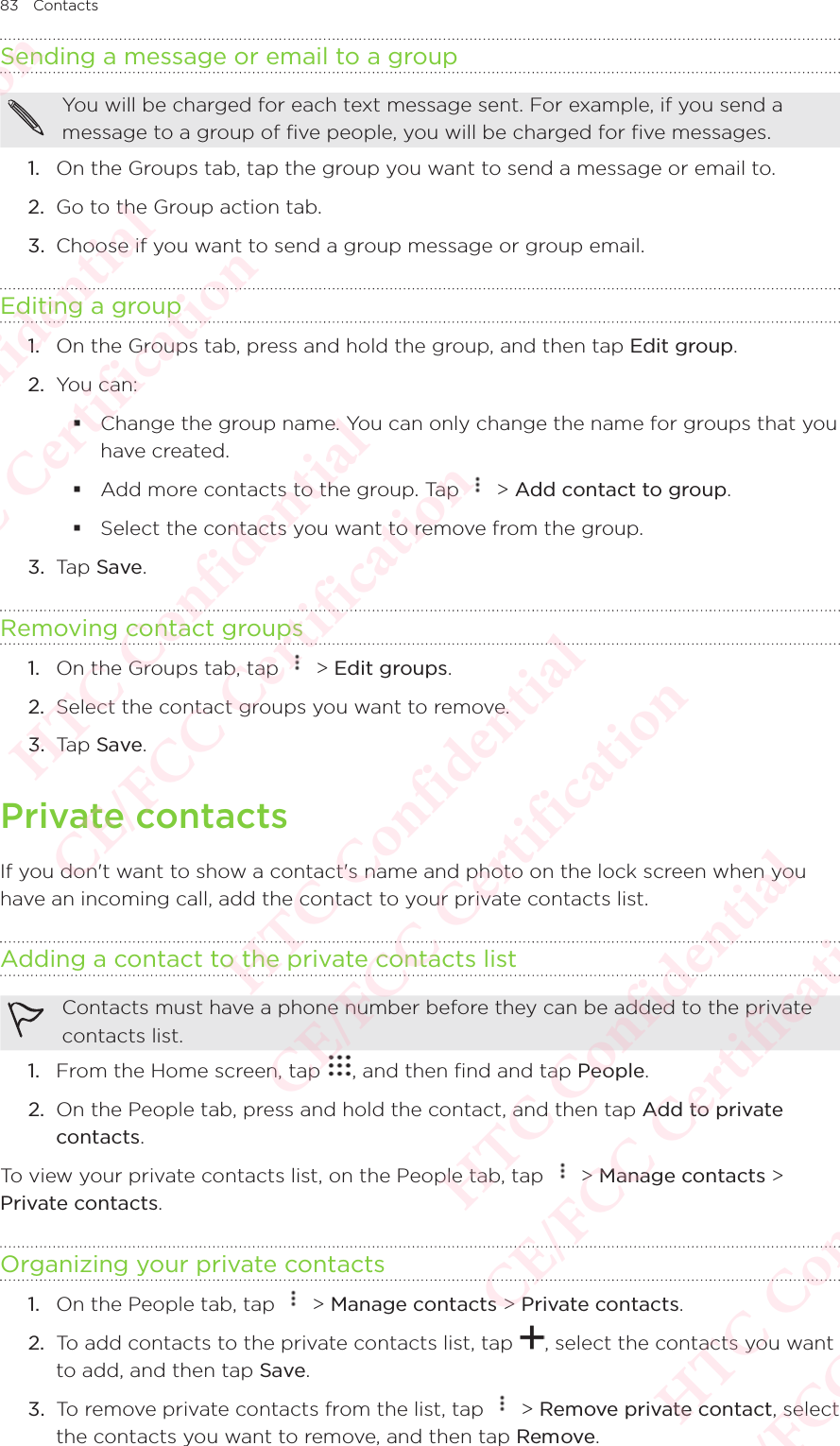 83 ContactsSending a message or email to a groupYou will be charged for each text message sent. For example, if you send a message to a group of five people, you will be charged for five messages. 1.  On the Groups tab, tap the group you want to send a message or email to. 2.  Go to the Group action tab. 3.  Choose if you want to send a group message or group email. Editing a group1.  On the Groups tab, press and hold the group, and then tap Edit group. 2.  You can:  Change the group name. You can only change the name for groups that you have created.  Add more contacts to the group. Tap   &gt; Add contact to group.  Select the contacts you want to remove from the group. 3.  Tap Save. Removing contact groups1.  On the Groups tab, tap   &gt; Edit groups. 2.  Select the contact groups you want to remove. 3.  Tap Save. Private contactsIf you don&apos;t want to show a contact&apos;s name and photo on the lock screen when you have an incoming call, add the contact to your private contacts list. Adding a contact to the private contacts listContacts must have a phone number before they can be added to the private contacts list.1.  From the Home screen, tap  , and then find and tap People. 2.  On the People tab, press and hold the contact, and then tap Add to private contacts. To view your private contacts list, on the People tab, tap   &gt; Manage contacts &gt; Private contacts. Organizing your private contacts1.  On the People tab, tap   &gt; Manage contacts &gt; Private contacts. 2.  To add contacts to the private contacts list, tap  , select the contacts you want to add, and then tap Save. 3.  To remove private contacts from the list, tap   &gt; Remove private contact, select the contacts you want to remove, and then tap Remove. HTC Confidential  CE/FCC Certification  HTC Confidential  CE/FCC Certification  HTC Confidential  CE/FCC Certification  HTC Confidential  CE/FCC Certification  HTC Confidential  CE/FCC Certification  HTC Confidential  CE/FCC Certification 