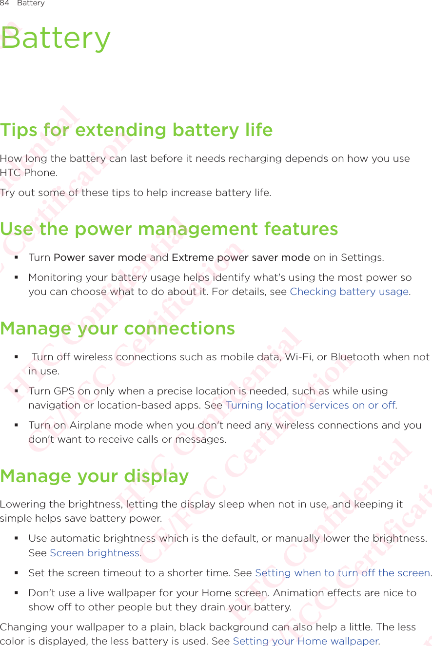 84 BatteryBatteryTips for extending battery lifeHow long the battery can last before it needs recharging depends on how you use HTC Phone. Try out some of these tips to help increase battery life. Use the power management features Turn Power saver mode and Extreme power saver mode on in Settings.  Monitoring your battery usage helps identify what&apos;s using the most power so you can choose what to do about it. For details, see Checking battery usage. Manage your connections  Turn off wireless connections such as mobile data, Wi-Fi, or Bluetooth when not in use.  Turn GPS on only when a precise location is needed, such as while using navigation or location-based apps. See Turning location services on or off.  Turn on Airplane mode when you don&apos;t need any wireless connections and you don&apos;t want to receive calls or messages. Manage your displayLowering the brightness, letting the display sleep when not in use, and keeping it simple helps save battery power.  Use automatic brightness which is the default, or manually lower the brightness. See Screen brightness.  Set the screen timeout to a shorter time. See Setting when to turn off the screen. Don&apos;t use a live wallpaper for your Home screen. Animation effects are nice to show off to other people but they drain your battery. Changing your wallpaper to a plain, black background can also help a little. The less color is displayed, the less battery is used. See Setting your Home wallpaper. HTC Confidential  CE/FCC Certification  HTC Confidential  CE/FCC Certification  HTC Confidential  CE/FCC Certification  HTC Confidential  CE/FCC Certification  HTC Confidential  CE/FCC Certification  HTC Confidential  CE/FCC Certification 