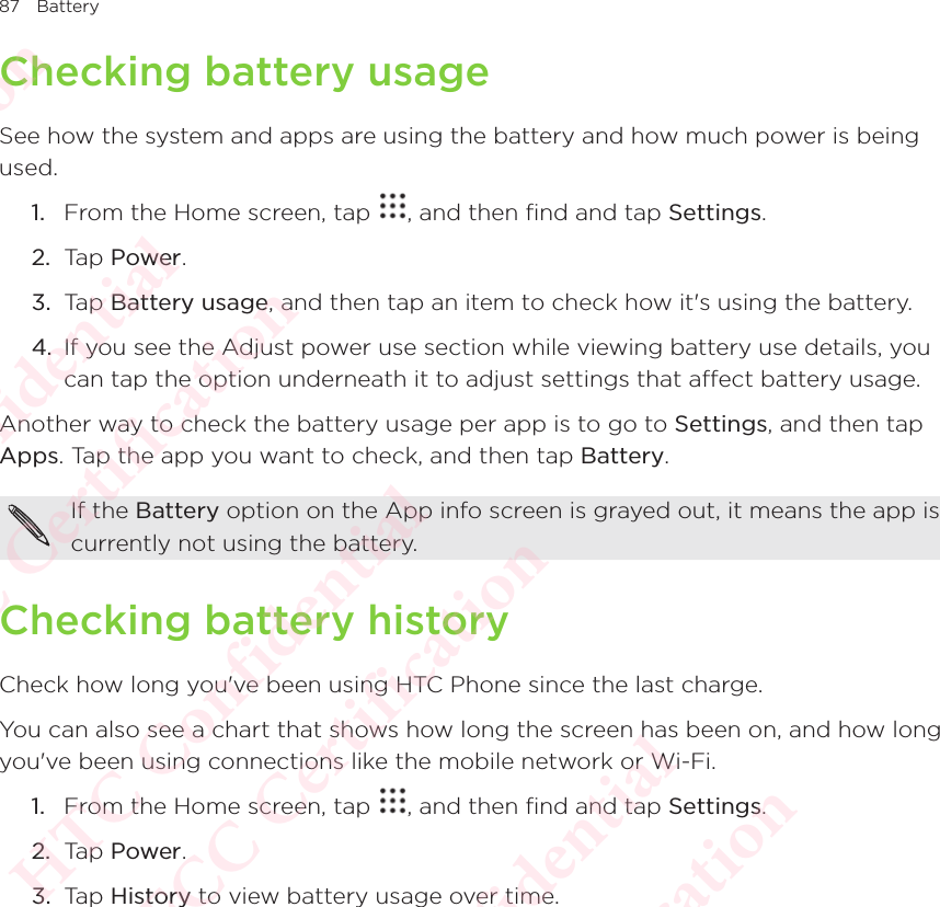 87 BatteryChecking battery usageSee how the system and apps are using the battery and how much power is being used. 1.  From the Home screen, tap  , and then find and tap Settings. 2.  Tap Power.3.  Tap Battery usage, and then tap an item to check how it&apos;s using the battery. 4.  If you see the Adjust power use section while viewing battery use details, you can tap the option underneath it to adjust settings that affect battery usage. Another way to check the battery usage per app is to go to Settings, and then tap Apps. Tap the app you want to check, and then tap Battery. If the Battery option on the App info screen is grayed out, it means the app is currently not using the battery. Checking battery historyCheck how long you&apos;ve been using HTC Phone since the last charge. You can also see a chart that shows how long the screen has been on, and how long you&apos;ve been using connections like the mobile network or Wi-Fi. 1.  From the Home screen, tap  , and then find and tap Settings. 2.  Tap Power.3.  Tap History to view battery usage over time. HTC Confidential  CE/FCC Certification  HTC Confidential  CE/FCC Certification  HTC Confidential  CE/FCC Certification  HTC Confidential  CE/FCC Certification  HTC Confidential  CE/FCC Certification  HTC Confidential  CE/FCC Certification 