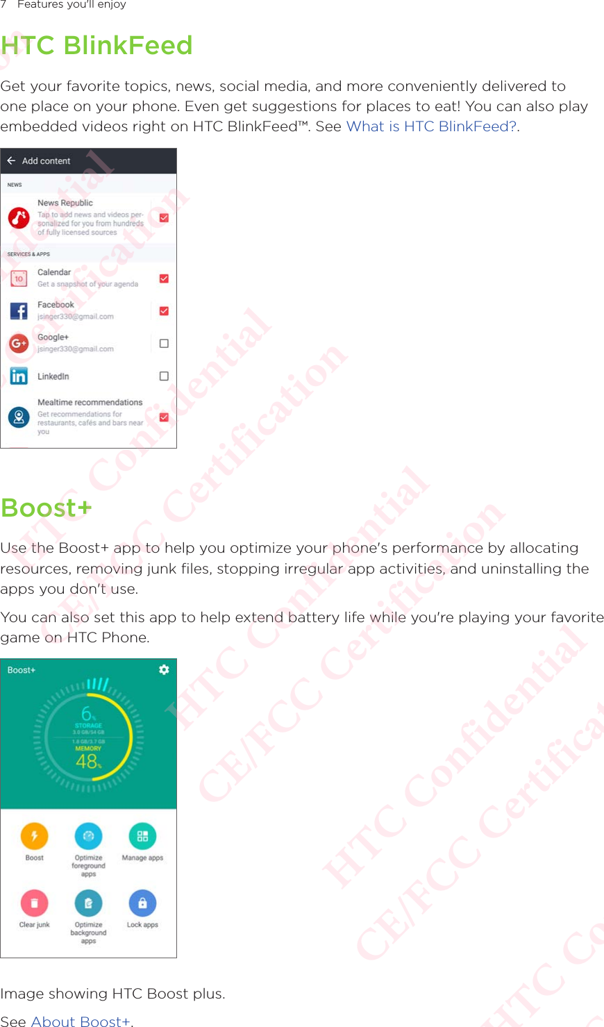 7 Features you&apos;ll enjoyHTC BlinkFeedGet your favorite topics, news, social media, and more conveniently delivered to one place on your phone. Even get suggestions for places to eat! You can also play embedded videos right on HTC BlinkFeed™. See What is HTC BlinkFeed?. Boost+Use the Boost+ app to help you optimize your phone&apos;s performance by allocating resources, removing junk files, stopping irregular app activities, and uninstalling the apps you don&apos;t use. You can also set this app to help extend battery life while you&apos;re playing your favorite game on HTC Phone. Image showing HTC Boost plus. See About Boost+.HTC Confidential  CE/FCC Certification  HTC Confidential  CE/FCC Certification  HTC Confidential  CE/FCC Certification  HTC Confidential  CE/FCC Certification  HTC Confidential  CE/FCC Certification  HTC Confidential  CE/FCC Certification 