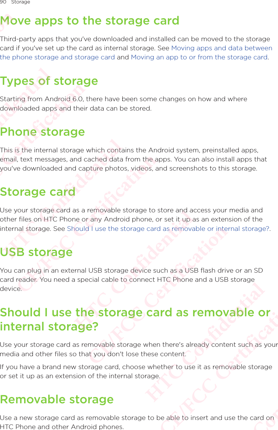 90 StorageMove apps to the storage cardThird-party apps that you&apos;ve downloaded and installed can be moved to the storage card if you&apos;ve set up the card as internal storage. See Moving apps and data between the phone storage and storage card and Moving an app to or from the storage card. Types of storageStarting from Android 6.0, there have been some changes on how and where downloaded apps and their data can be stored. Phone storageThis is the internal storage which contains the Android system, preinstalled apps, email, text messages, and cached data from the apps. You can also install apps that you&apos;ve downloaded and capture photos, videos, and screenshots to this storage. Storage cardUse your storage card as a removable storage to store and access your media and other files on HTC Phone or any Android phone, or set it up as an extension of the internal storage. See Should I use the storage card as removable or internal storage?.USB storageYou can plug in an external USB storage device such as a USB flash drive or an SD card reader. You need a special cable to connect HTC Phone and a USB storage device. Should I use the storage card as removable or internal storage?Use your storage card as removable storage when there&apos;s already content such as your media and other files so that you don&apos;t lose these content. If you have a brand new storage card, choose whether to use it as removable storage or set it up as an extension of the internal storage. Removable storageUse a new storage card as removable storage to be able to insert and use the card on HTC Phone and other Android phones.HTC Confidential  CE/FCC Certification  HTC Confidential  CE/FCC Certification  HTC Confidential  CE/FCC Certification  HTC Confidential  CE/FCC Certification  HTC Confidential  CE/FCC Certification  HTC Confidential  CE/FCC Certification 