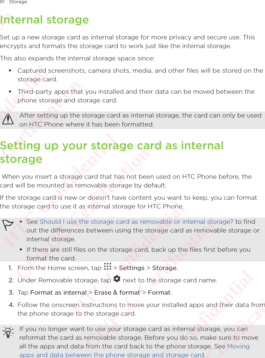 91 StorageInternal storageSet up a new storage card as internal storage for more privacy and secure use. This encrypts and formats the storage card to work just like the internal storage. This also expands the internal storage space since:  Captured screenshots, camera shots, media, and other files will be stored on the storage card.  Third-party apps that you installed and their data can be moved between the phone storage and storage card. After setting up the storage card as internal storage, the card can only be used on HTC Phone where it has been formatted. Setting up your storage card as internal storage When you insert a storage card that has not been used on HTC Phone before, the card will be mounted as removable storage by default. If the storage card is new or doesn&apos;t have content you want to keep, you can format the storage card to use it as internal storage for HTC Phone.  See Should I use the storage card as removable or internal storage? to find out the differences between using the storage card as removable storage or internal storage.  If there are still files on the storage card, back up the files first before you format the card. 1.  From the Home screen, tap   &gt; Settings &gt; Storage.2.  Under Removable storage, tap   next to the storage card name. 3.  Tap Format as internal &gt; Erase &amp; format &gt; Format. 4.  Follow the onscreen instructions to move your installed apps and their data from the phone storage to the storage card. If you no longer want to use your storage card as internal storage, you can reformat the card as removable storage. Before you do so, make sure to move all the apps and data from the card back to the phone storage. See Moving apps and data between the phone storage and storage card. HTC Confidential  CE/FCC Certification  HTC Confidential  CE/FCC Certification  HTC Confidential  CE/FCC Certification  HTC Confidential  CE/FCC Certification  HTC Confidential  CE/FCC Certification  HTC Confidential  CE/FCC Certification 