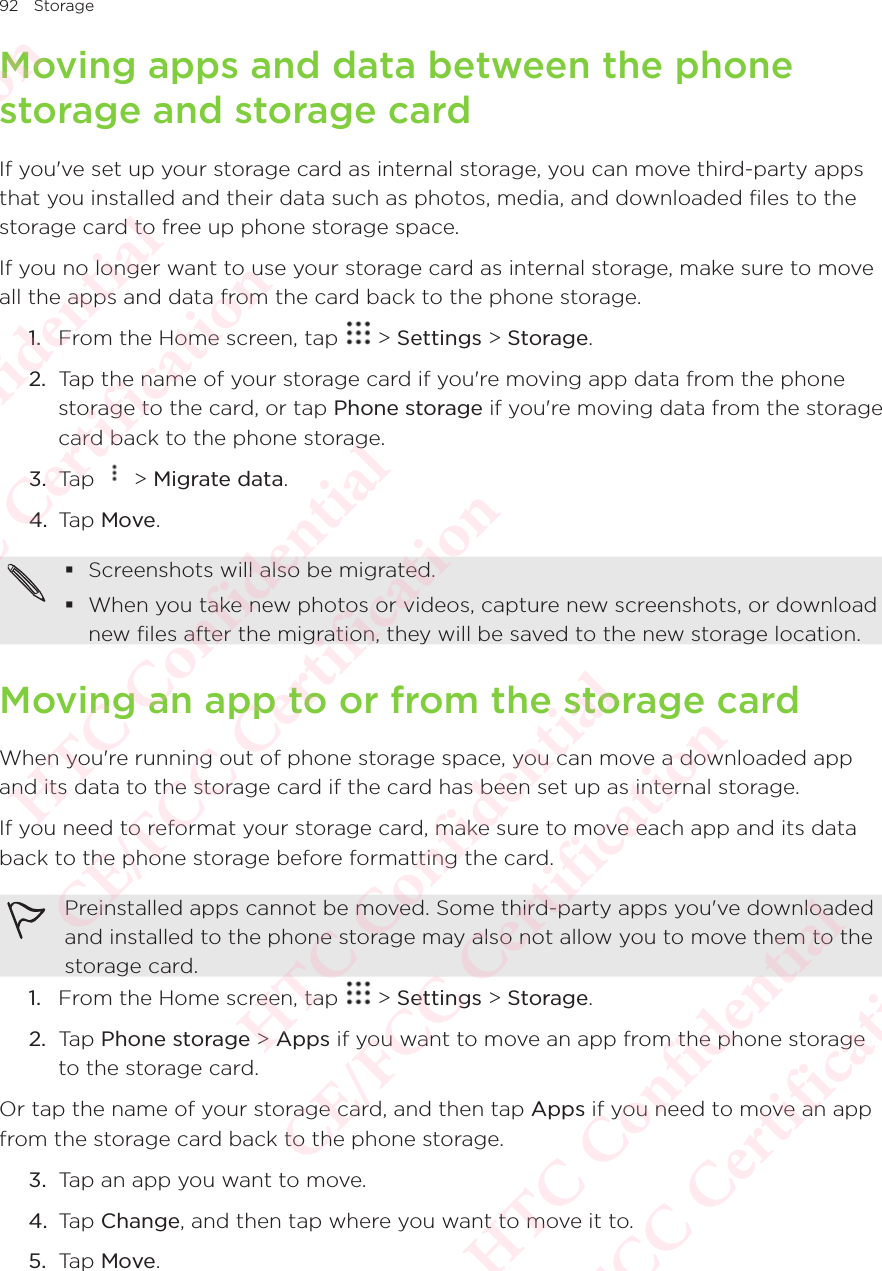 92 StorageMoving apps and data between the phone storage and storage cardIf you&apos;ve set up your storage card as internal storage, you can move third-party apps that you installed and their data such as photos, media, and downloaded files to the storage card to free up phone storage space. If you no longer want to use your storage card as internal storage, make sure to move all the apps and data from the card back to the phone storage. 1.  From the Home screen, tap   &gt; Settings &gt; Storage.2.  Tap the name of your storage card if you&apos;re moving app data from the phone storage to the card, or tap Phone storage if you&apos;re moving data from the storage card back to the phone storage. 3.  Tap   &gt; Migrate data. 4.  Tap Move.  Screenshots will also be migrated.  When you take new photos or videos, capture new screenshots, or download new files after the migration, they will be saved to the new storage location. Moving an app to or from the storage cardWhen you&apos;re running out of phone storage space, you can move a downloaded app and its data to the storage card if the card has been set up as internal storage. If you need to reformat your storage card, make sure to move each app and its data back to the phone storage before formatting the card. Preinstalled apps cannot be moved. Some third-party apps you&apos;ve downloaded and installed to the phone storage may also not allow you to move them to the storage card. 1.  From the Home screen, tap   &gt; Settings &gt; Storage.2.  Tap Phone storage &gt; Apps if you want to move an app from the phone storage to the storage card. Or tap the name of your storage card, and then tap Apps if you need to move an app from the storage card back to the phone storage. 3.  Tap an app you want to move. 4.  Tap Change, and then tap where you want to move it to. 5.  Tap Move. HTC Confidential  CE/FCC Certification  HTC Confidential  CE/FCC Certification  HTC Confidential  CE/FCC Certification  HTC Confidential  CE/FCC Certification  HTC Confidential  CE/FCC Certification  HTC Confidential  CE/FCC Certification 