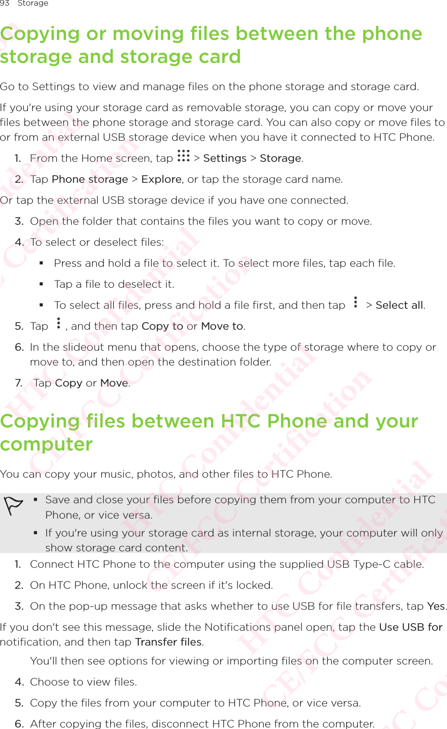 93 StorageCopying or moving files between the phone storage and storage cardGo to Settings to view and manage files on the phone storage and storage card. If you&apos;re using your storage card as removable storage, you can copy or move your files between the phone storage and storage card. You can also copy or move files to or from an external USB storage device when you have it connected to HTC Phone. 1.  From the Home screen, tap   &gt; Settings &gt; Storage.2.  Tap Phone storage &gt; Explore, or tap the storage card name. Or tap the external USB storage device if you have one connected. 3.  Open the folder that contains the files you want to copy or move. 4.  To select or deselect files:  Press and hold a file to select it. To select more files, tap each file.  Tap a file to deselect it.  To select all files, press and hold a file first, and then tap   &gt; Select all. 5.  Tap  , and then tap Copy to or Move to. 6.  In the slideout menu that opens, choose the type of storage where to copy or move to, and then open the destination folder. 7.  Tap Copy or Move. Copying files between HTC Phone and your computerYou can copy your music, photos, and other files to HTC Phone.  Save and close your files before copying them from your computer to HTC Phone, or vice versa.  If you&apos;re using your storage card as internal storage, your computer will only show storage card content. 1.  Connect HTC Phone to the computer using the supplied USB Type-C cable. 2.  On HTC Phone, unlock the screen if it&apos;s locked. 3.  On the pop-up message that asks whether to use USB for file transfers, tap Yes . If you don&apos;t see this message, slide the Notifications panel open, tap the Use USB for notification, and then tap Transfer files. You&apos;ll then see options for viewing or importing files on the computer screen. 4.  Choose to view files. 5.  Copy the files from your computer to HTC Phone, or vice versa. 6.  After copying the files, disconnect HTC Phone from the computer. HTC Confidential  CE/FCC Certification  HTC Confidential  CE/FCC Certification  HTC Confidential  CE/FCC Certification  HTC Confidential  CE/FCC Certification  HTC Confidential  CE/FCC Certification  HTC Confidential  CE/FCC Certification 