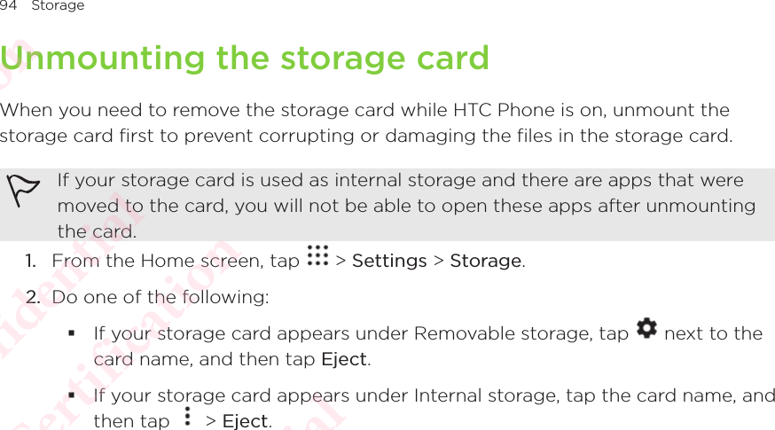 94 StorageUnmounting the storage cardWhen you need to remove the storage card while HTC Phone is on, unmount the storage card first to prevent corrupting or damaging the files in the storage card. If your storage card is used as internal storage and there are apps that were moved to the card, you will not be able to open these apps after unmounting the card. 1.  From the Home screen, tap   &gt; Settings &gt; Storage.2.  Do one of the following:  If your storage card appears under Removable storage, tap   next to the card name, and then tap Eject. If your storage card appears under Internal storage, tap the card name, and then tap If your storage card appears under Internal storage, tap the card name, and  &gt; Eject.HTC Confidential  CE/FCC Certification  HTC Confidential  CE/FCC Certification  HTC Confidential  CE/FCC Certification  HTC Confidential  CE/FCC Certification  HTC Confidential  CE/FCC Certification  HTC Confidential  CE/FCC Certification 