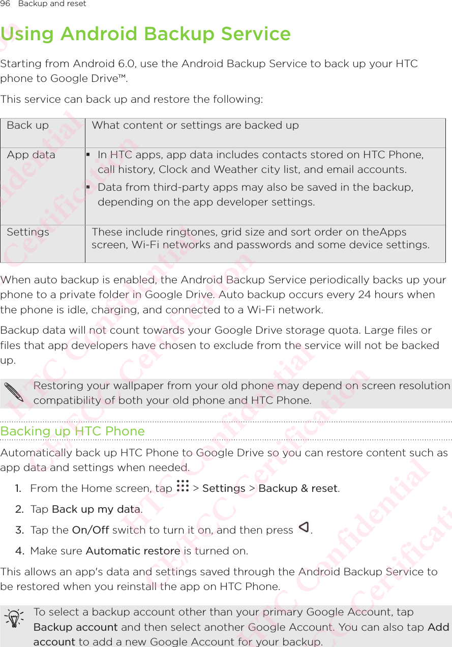 96 Backup and resetUsing Android Backup ServiceStarting from Android 6.0, use the Android Backup Service to back up your HTC phone to Google Drive™. This service can back up and restore the following: Back up What content or settings are backed upApp data  In HTC apps, app data includes contacts stored on HTC Phone, call history, Clock and Weather city list, and email accounts.  Data from third-party apps may also be saved in the backup, depending on the app developer settings. Settings These include ringtones, grid size and sort order on theApps screen, Wi-Fi networks and passwords and some device settings. When auto backup is enabled, the Android Backup Service periodically backs up your phone to a private folder in Google Drive. Auto backup occurs every 24 hours when the phone is idle, charging, and connected to a Wi-Fi network. Backup data will not count towards your Google Drive storage quota. Large files or files that app developers have chosen to exclude from the service will not be backed up.Restoring your wallpaper from your old phone may depend on screen resolution compatibility of both your old phone and HTC Phone. Backing up HTC PhoneAutomatically back up HTC Phone to Google Drive so you can restore content such as app data and settings when needed. 1.  From the Home screen, tap   &gt; Settings &gt; Backup &amp; reset. 2.  Tap Back up my data. 3.  Tap the On/Off switch to turn it on, and then press  .4.  Make sure Automatic restore is turned on.This allows an app&apos;s data and settings saved through the Android Backup Service to be restored when you reinstall the app on HTC Phone.To select a backup account other than your primary Google Account, tap Backup account and then select another Google Account. You can also tap Add account to add a new Google Account for your backup.HTC Confidential  CE/FCC Certification  HTC Confidential  CE/FCC Certification  HTC Confidential  CE/FCC Certification  HTC Confidential  CE/FCC Certification  HTC Confidential  CE/FCC Certification  HTC Confidential  CE/FCC Certification 