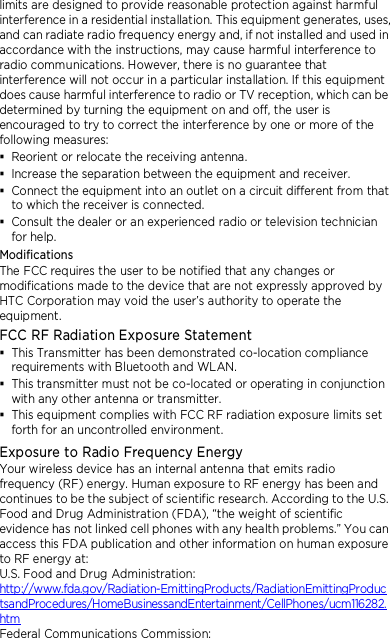 limits are designed to provide reasonable protection against harmful interference in a residential installation. This equipment generates, uses, and can radiate radio frequency energy and, if not installed and used in accordance with the instructions, may cause harmful interference to radio communications. However, there is no guarantee that interference will not occur in a particular installation. If this equipment does cause harmful interference to radio or TV reception, which can be determined by turning the equipment on and off, the user is encouraged to try to correct the interference by one or more of the following measures:  Reorient or relocate the receiving antenna.    Increase the separation between the equipment and receiver.  Connect the equipment into an outlet on a circuit different from that to which the receiver is connected.  Consult the dealer or an experienced radio or television technician for help.   Modifications The FCC requires the user to be notified that any changes or modifications made to the device that are not expressly approved by HTC Corporation may void the user’s authority to operate the equipment. FCC RF Radiation Exposure Statement    This Transmitter has been demonstrated co-location compliance requirements with Bluetooth and WLAN.  This transmitter must not be co-located or operating in conjunction with any other antenna or transmitter.  This equipment complies with FCC RF radiation exposure limits set forth for an uncontrolled environment. Exposure to Radio Frequency Energy Your wireless device has an internal antenna that emits radio frequency (RF) energy. Human exposure to RF energy has been and continues to be the subject of scientific research. According to the U.S. Food and Drug Administration (FDA), “the weight of scientific evidence has not linked cell phones with any health problems.” You can access this FDA publication and other information on human exposure to RF energy at: U.S. Food and Drug Administration:   http://www.fda.gov/Radiation-EmittingProducts/RadiationEmittingProductsandProcedures/HomeBusinessandEntertainment/CellPhones/ucm116282.htm Federal Communications Commission:   