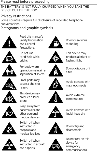 Please read before proceeding THE BATTERY IS NOT FULLY CHARGED WHEN YOU TAKE THE DEVICE OUT OF THE BOX. Privacy restrictions Some countries require full disclosure of recorded telephone conversations. Pictograms and graphic symbols  Read this manual’s Safety Information and General Precautions.  Do not use while re-fuelling  Do not use hand-held while driving  This device may produce a bright or flashing light  For body-worn operation maintain a separation of 1.5 cm  Do not dispose of in a fire  Small parts may cause a choking hazard  Avoid contact with magnetic media  This device may produce a loud sound  Avoid extreme temperatures  Keep away from pacemakers and other personal medical devices  Avoid contact with liquid, keep dry  Switch off when instructed in hospitals and medical facilities  Do not try and disassemble  Switch off when instructed in aircraft and airports  Do not rely on this device for emergency communications 