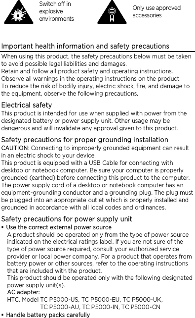   Switch off in explosive environments  Only use approved accessories  Important health information and safety precautions When using this product, the safety precautions below must be taken to avoid possible legal liabilities and damages. Retain and follow all product safety and operating instructions. Observe all warnings in the operating instructions on the product. To reduce the risk of bodily injury, electric shock, fire, and damage to the equipment, observe the following precautions. Electrical safety This product is intended for use when supplied with power from the designated battery or power supply unit. Other usage may be dangerous and will invalidate any approval given to this product. Safety precautions for proper grounding installation CAUTION: Connecting to improperly grounded equipment can result in an electric shock to your device. This product is equipped with a USB Cable for connecting with desktop or notebook computer. Be sure your computer is properly grounded (earthed) before connecting this product to the computer. The power supply cord of a desktop or notebook computer has an equipment-grounding conductor and a grounding plug. The plug must be plugged into an appropriate outlet which is properly installed and grounded in accordance with all local codes and ordinances. Safety precautions for power supply unit  Use the correct external power source A product should be operated only from the type of power source indicated on the electrical ratings label. If you are not sure of the type of power source required, consult your authorized service provider or local power company. For a product that operates from battery power or other sources, refer to the operating instructions that are included with the product. This product should be operated only with the following designated power supply unit(s). AC adapter: HTC, Model TC P5000-US, TC P5000-EU, TC P5000-UK,   TC P5000-AU, TC P5000-IN, TC P5000-CN  Handle battery packs carefully 