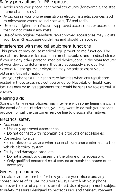 Safety precautions for RF exposure  Avoid using your phone near metal structures (for example, the steel frame of a building).  Avoid using your phone near strong electromagnetic sources, such as microwave ovens, sound speakers, TV and radio.  Use only original manufacturer-approved accessories, or accessories that do not contain any metal.  Use of non-original manufacturer-approved accessories may violate your local RF exposure guidelines and should be avoided. Interference with medical equipment functions This product may cause medical equipment to malfunction. The use of this device is forbidden in most hospitals and medical clinics. If you use any other personal medical device, consult the manufacturer of your device to determine if they are adequately shielded from external RF energy. Your physician may be able to assist you in obtaining this information. Turn your phone OFF in health care facilities when any regulations posted in these areas instruct you to do so. Hospitals or health care facilities may be using equipment that could be sensitive to external RF energy. Hearing aids Some digital wireless phones may interfere with some hearing aids. In the event of such interference, you may want to consult your service provider, or call the customer service line to discuss alternatives. Electrical safety  Accessories  Use only approved accessories.  Do not connect with incompatible products or accessories.  Connection to a car Seek professional advice when connecting a phone interface to the vehicle electrical system.  Faulty and damaged products  Do not attempt to disassemble the phone or its accessory.  Only qualified personnel must service or repair the phone or its accessory.   General precautions You alone are responsible for how you use your phone and any consequences of its use. You must always switch off your phone wherever the use of a phone is prohibited. Use of your phone is subject to safety measures designed to protect users and their environment. 