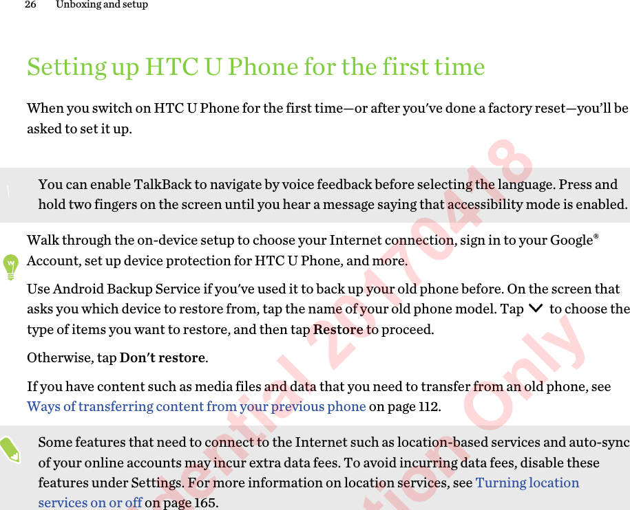  Setting up HTC U Phone for the first timeWhen you switch on HTC U Phone for the first time—or after you&apos;ve done a factory reset—you’ll beasked to set it up.You can enable TalkBack to navigate by voice feedback before selecting the language. Press andhold two fingers on the screen until you hear a message saying that accessibility mode is enabled.Walk through the on-device setup to choose your Internet connection, sign in to your Google®Account, set up device protection for HTC U Phone, and more.Use Android Backup Service if you&apos;ve used it to back up your old phone before. On the screen thatasks you which device to restore from, tap the name of your old phone model. Tap   to choose thetype of items you want to restore, and then tap Restore to proceed. Otherwise, tap Don&apos;t restore.If you have content such as media files and data that you need to transfer from an old phone, see Ways of transferring content from your previous phone on page 112.Some features that need to connect to the Internet such as location-based services and auto-syncof your online accounts may incur extra data fees. To avoid incurring data fees, disable thesefeatures under Settings. For more information on location services, see Turning locationservices on or off on page 165.26 Unboxing and setupHTC Confidential 20170418  For Certification Only 