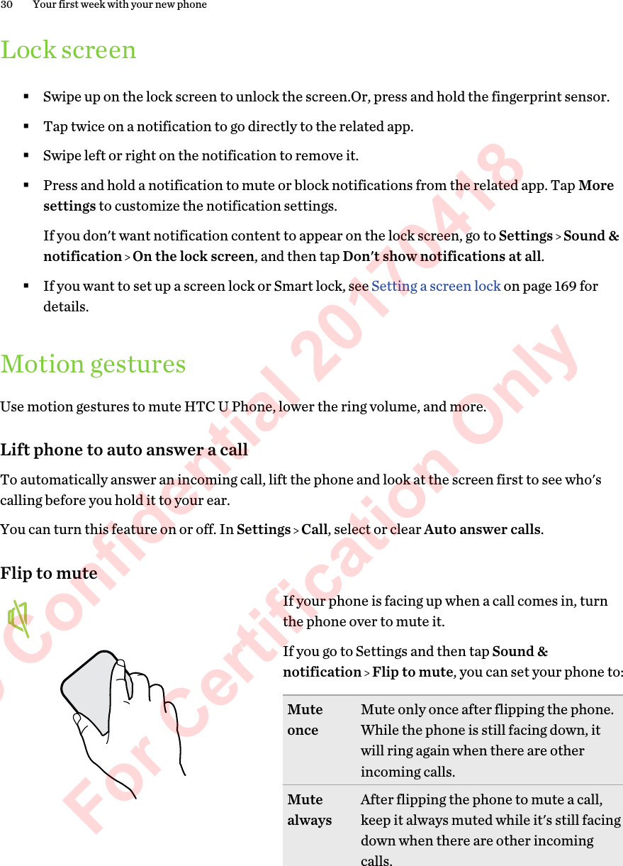 Lock screen§Swipe up on the lock screen to unlock the screen.Or, press and hold the fingerprint sensor.§Tap twice on a notification to go directly to the related app.§Swipe left or right on the notification to remove it.§Press and hold a notification to mute or block notifications from the related app. Tap Moresettings to customize the notification settings. If you don&apos;t want notification content to appear on the lock screen, go to Settings   Sound &amp;notification   On the lock screen, and then tap Don&apos;t show notifications at all.§If you want to set up a screen lock or Smart lock, see Setting a screen lock on page 169 fordetails.Motion gesturesUse motion gestures to mute HTC U Phone, lower the ring volume, and more.Lift phone to auto answer a callTo automatically answer an incoming call, lift the phone and look at the screen first to see who&apos;scalling before you hold it to your ear.You can turn this feature on or off. In Settings   Call, select or clear Auto answer calls.Flip to muteIf your phone is facing up when a call comes in, turnthe phone over to mute it.If you go to Settings and then tap Sound &amp;notification   Flip to mute, you can set your phone to:Muteonce Mute only once after flipping the phone.While the phone is still facing down, itwill ring again when there are otherincoming calls.Mutealways After flipping the phone to mute a call,keep it always muted while it&apos;s still facingdown when there are other incomingcalls.30 Your first week with your new phoneHTC Confidential 20170418  For Certification Only 