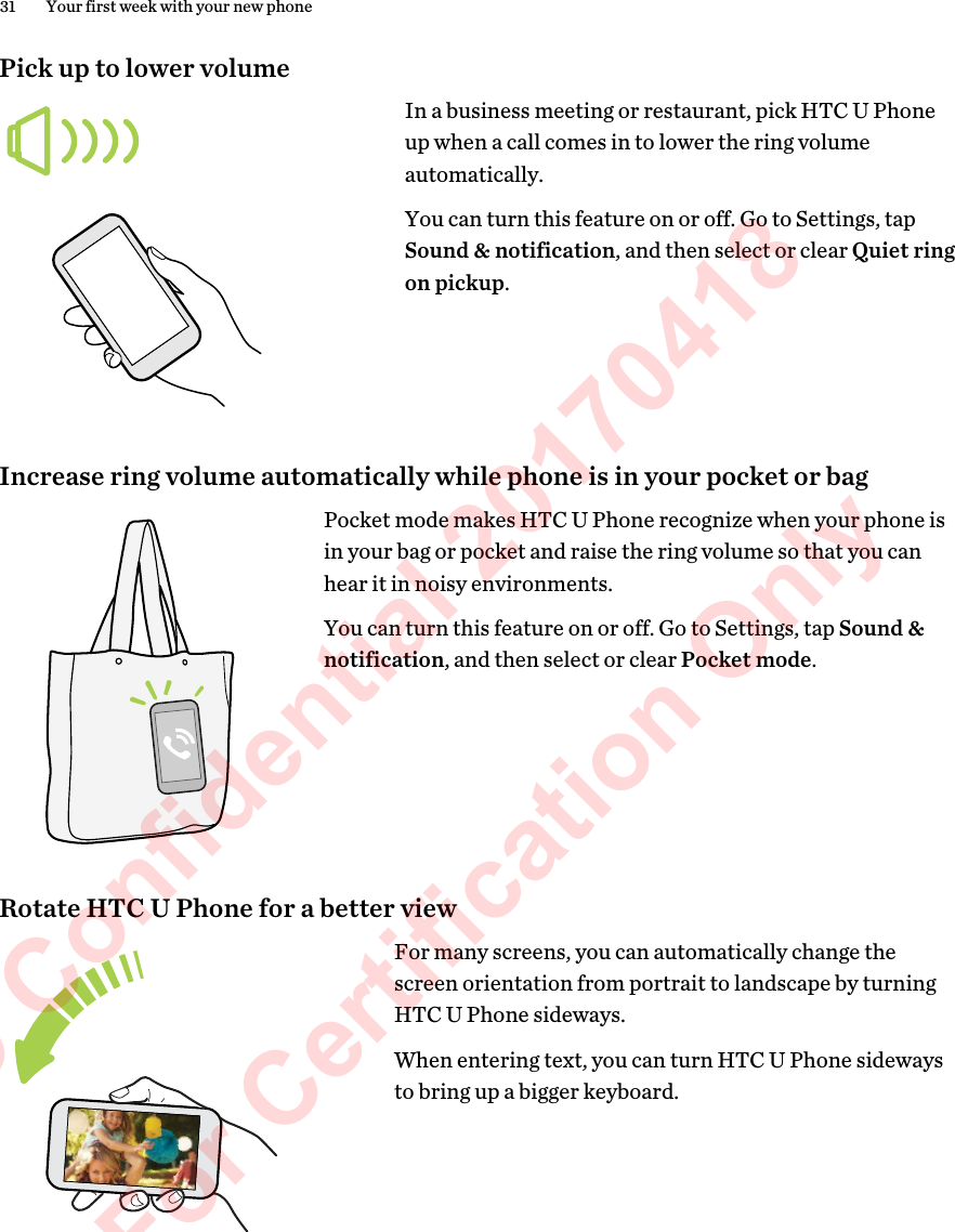 Pick up to lower volumeIn a business meeting or restaurant, pick HTC U Phoneup when a call comes in to lower the ring volumeautomatically.You can turn this feature on or off. Go to Settings, tapSound &amp; notification, and then select or clear Quiet ringon pickup.Increase ring volume automatically while phone is in your pocket or bagPocket mode makes HTC U Phone recognize when your phone isin your bag or pocket and raise the ring volume so that you canhear it in noisy environments.You can turn this feature on or off. Go to Settings, tap Sound &amp;notification, and then select or clear Pocket mode.Rotate HTC U Phone for a better viewFor many screens, you can automatically change thescreen orientation from portrait to landscape by turningHTC U Phone sideways.When entering text, you can turn HTC U Phone sidewaysto bring up a bigger keyboard.31 Your first week with your new phoneHTC Confidential 20170418  For Certification Only 