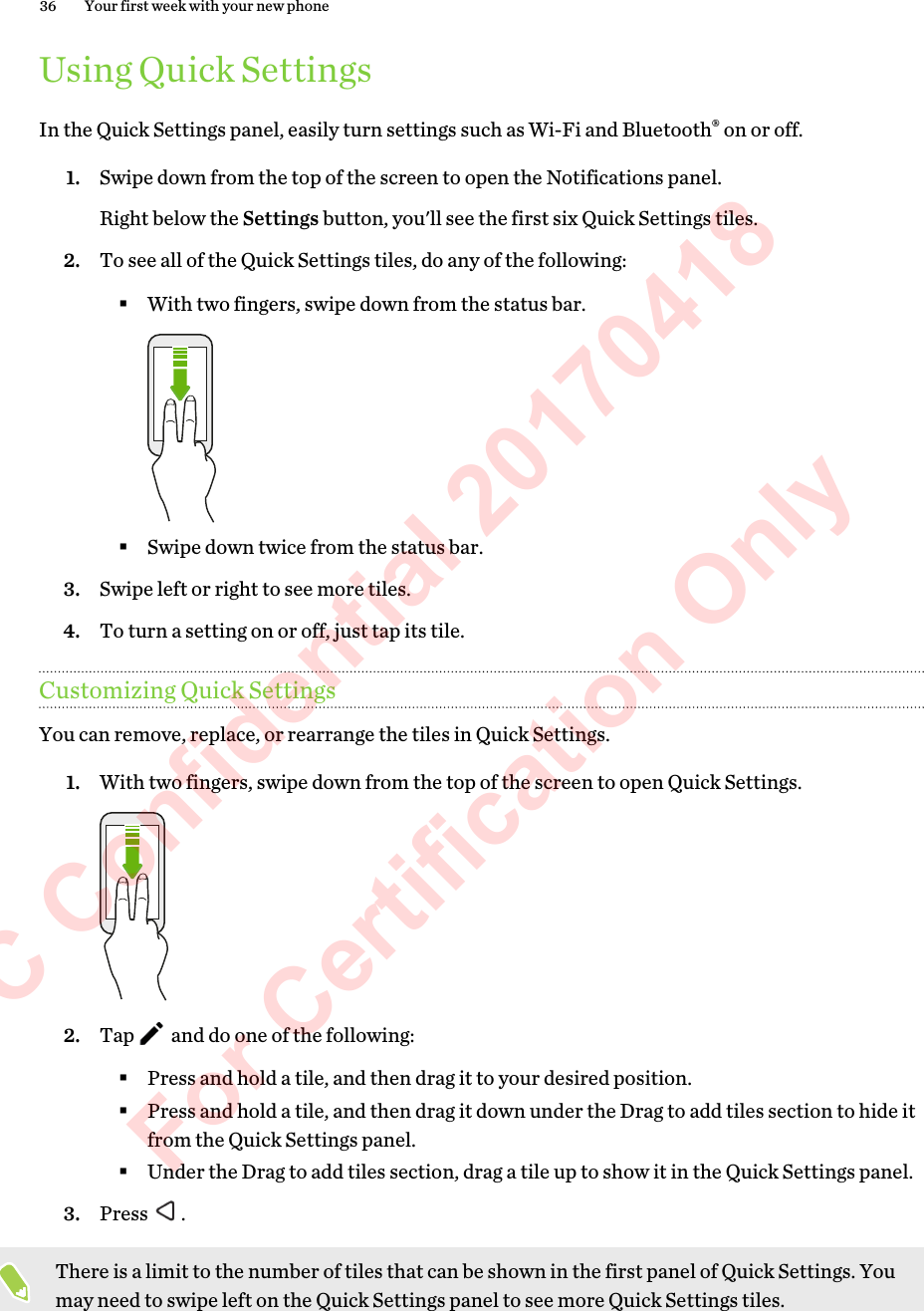 Using Quick SettingsIn the Quick Settings panel, easily turn settings such as Wi-Fi and Bluetooth® on or off.1. Swipe down from the top of the screen to open the Notifications panel.Right below the Settings button, you&apos;ll see the first six Quick Settings tiles.2. To see all of the Quick Settings tiles, do any of the following:§With two fingers, swipe down from the status bar.§Swipe down twice from the status bar.3. Swipe left or right to see more tiles.4. To turn a setting on or off, just tap its tile.Customizing Quick SettingsYou can remove, replace, or rearrange the tiles in Quick Settings.1. With two fingers, swipe down from the top of the screen to open Quick Settings. 2. Tap   and do one of the following:§Press and hold a tile, and then drag it to your desired position.§Press and hold a tile, and then drag it down under the Drag to add tiles section to hide itfrom the Quick Settings panel.§Under the Drag to add tiles section, drag a tile up to show it in the Quick Settings panel.3. Press  .There is a limit to the number of tiles that can be shown in the first panel of Quick Settings. Youmay need to swipe left on the Quick Settings panel to see more Quick Settings tiles.36 Your first week with your new phoneHTC Confidential 20170418  For Certification Only 