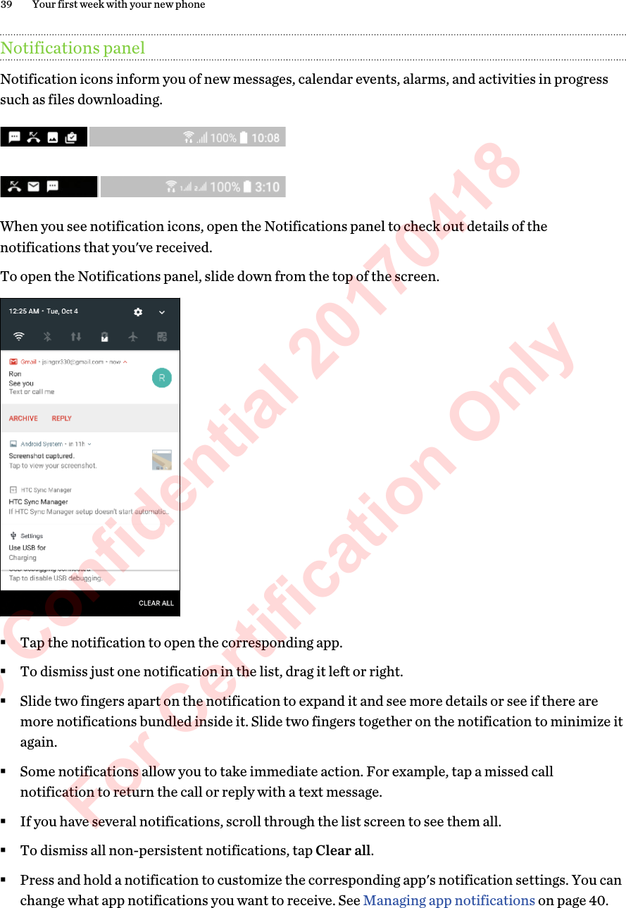 Notifications panelNotification icons inform you of new messages, calendar events, alarms, and activities in progresssuch as files downloading.When you see notification icons, open the Notifications panel to check out details of thenotifications that you&apos;ve received.To open the Notifications panel, slide down from the top of the screen. §Tap the notification to open the corresponding app.§To dismiss just one notification in the list, drag it left or right.§Slide two fingers apart on the notification to expand it and see more details or see if there aremore notifications bundled inside it. Slide two fingers together on the notification to minimize itagain.§Some notifications allow you to take immediate action. For example, tap a missed callnotification to return the call or reply with a text message.§If you have several notifications, scroll through the list screen to see them all.§To dismiss all non-persistent notifications, tap Clear all.§Press and hold a notification to customize the corresponding app&apos;s notification settings. You canchange what app notifications you want to receive. See Managing app notifications on page 40.39 Your first week with your new phoneHTC Confidential 20170418  For Certification Only 