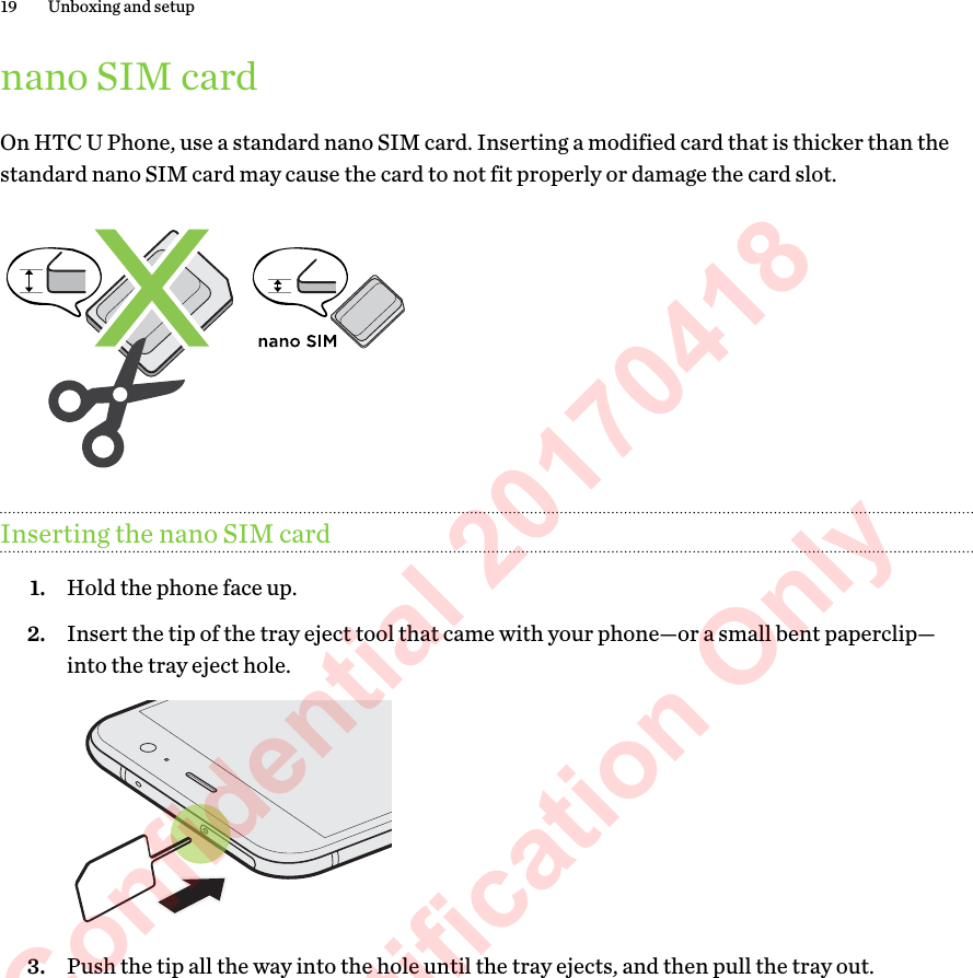nano SIM cardOn HTC U Phone, use a standard nano SIM card. Inserting a modified card that is thicker than thestandard nano SIM card may cause the card to not fit properly or damage the card slot.Inserting the nano SIM card1. Hold the phone face up.2. Insert the tip of the tray eject tool that came with your phone—or a small bent paperclip—into the tray eject hole. 3. Push the tip all the way into the hole until the tray ejects, and then pull the tray out.19 Unboxing and setupHTC Confidential 20170418  For Certification Only 
