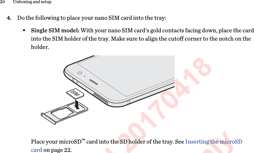4. Do the following to place your nano SIM card into the tray:§Single SIM model: With your nano SIM card&apos;s gold contacts facing down, place the cardinto the SIM holder of the tray. Make sure to align the cutoff corner to the notch on theholder.Place your microSD™ card into the SD holder of the tray. See Inserting the microSDcard on page 22.20 Unboxing and setupHTC Confidential 20170418  For Certification Only 