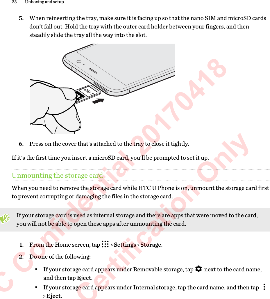 5. When reinserting the tray, make sure it is facing up so that the nano SIM and microSD cardsdon’t fall out. Hold the tray with the outer card holder between your fingers, and thensteadily slide the tray all the way into the slot. 6. Press on the cover that&apos;s attached to the tray to close it tightly.If it&apos;s the first time you insert a microSD card, you&apos;ll be prompted to set it up.Unmounting the storage cardWhen you need to remove the storage card while HTC U Phone is on, unmount the storage card firstto prevent corrupting or damaging the files in the storage card.If your storage card is used as internal storage and there are apps that were moved to the card,you will not be able to open these apps after unmounting the card.1. From the Home screen, tap     Settings   Storage.2. Do one of the following:§If your storage card appears under Removable storage, tap   next to the card name,and then tap Eject.§If your storage card appears under Internal storage, tap the card name, and then tap  Eject.23 Unboxing and setupHTC Confidential 20170418  For Certification Only 