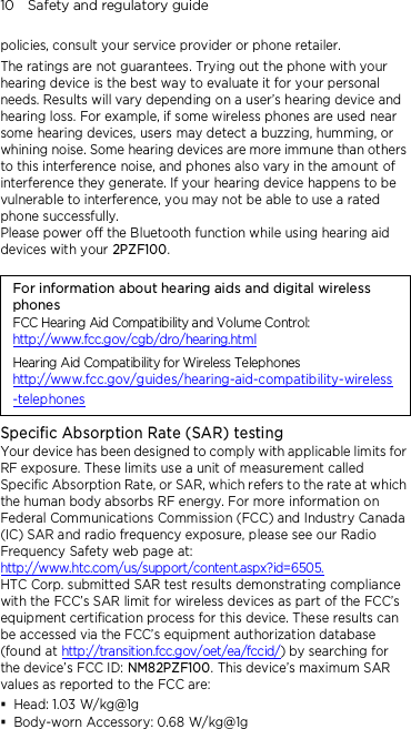 10    Safety and regulatory guide policies, consult your service provider or phone retailer. The ratings are not guarantees. Trying out the phone with your hearing device is the best way to evaluate it for your personal needs. Results will vary depending on a user’s hearing device and hearing loss. For example, if some wireless phones are used near some hearing devices, users may detect a buzzing, humming, or whining noise. Some hearing devices are more immune than others to this interference noise, and phones also vary in the amount of interference they generate. If your hearing device happens to be vulnerable to interference, you may not be able to use a rated phone successfully. Please power off the Bluetooth function while using hearing aid devices with your 2PZF100.                                    For information about hearing aids and digital wireless phones FCC Hearing Aid Compatibility and Volume Control: http://www.fcc.gov/cgb/dro/hearing.html Hearing Aid Compatibility for Wireless Telephones http://www.fcc.gov/guides/hearing-aid-compatibility-wireless-telephones Specific Absorption Rate (SAR) testing Your device has been designed to comply with applicable limits for RF exposure. These limits use a unit of measurement called Specific Absorption Rate, or SAR, which refers to the rate at which the human body absorbs RF energy. For more information on Federal Communications Commission (FCC) and Industry Canada (IC) SAR and radio frequency exposure, please see our Radio Frequency Safety web page at: http://www.htc.com/us/support/content.aspx?id=6505. HTC Corp. submitted SAR test results demonstrating compliance with the FCC’s SAR limit for wireless devices as part of the FCC’s equipment certification process for this device. These results can be accessed via the FCC’s equipment authorization database (found at http://transition.fcc.gov/oet/ea/fccid/) by searching for the device’s FCC ID: NM82PZF100. This device’s maximum SAR values as reported to the FCC are:  Head: 1.03 W/kg@1g  Body-worn Accessory: 0.68 W/kg@1g 