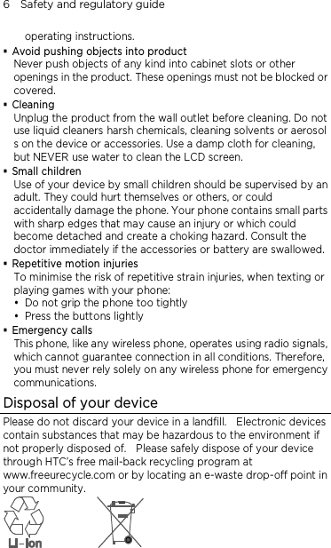 6    Safety and regulatory guide operating instructions.  Avoid pushing objects into product Never push objects of any kind into cabinet slots or other openings in the product. These openings must not be blocked or covered.  Cleaning Unplug the product from the wall outlet before cleaning. Do not use liquid cleaners harsh chemicals, cleaning solvents or aerosol s on the device or accessories. Use a damp cloth for cleaning, but NEVER use water to clean the LCD screen.    Small children Use of your device by small children should be supervised by an adult. They could hurt themselves or others, or could accidentally damage the phone. Your phone contains small parts with sharp edges that may cause an injury or which could become detached and create a choking hazard. Consult the doctor immediately if the accessories or battery are swallowed.  Repetitive motion injuries To minimise the risk of repetitive strain injuries, when texting or playing games with your phone:  Do not grip the phone too tightly  Press the buttons lightly  Emergency calls This phone, like any wireless phone, operates using radio signals, which cannot guarantee connection in all conditions. Therefore, you must never rely solely on any wireless phone for emergency communications. Disposal of your device Please do not discard your device in a landfill.    Electronic devices contain substances that may be hazardous to the environment if not properly disposed of.    Please safely dispose of your device through HTC’s free mail-back recycling program at www.freeurecycle.com or by locating an e-waste drop-off point in your community.  