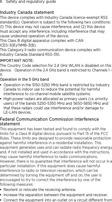 8    Safety and regulatory guide Industry Canada statement This device complies with Industry Canada licence-exempt RSS standard(s). Operation is subject to the following two conditions: (1) This device may not cause interference, and (2) this device must accept any interference, including interference that may cause undesired operation of the device. This Class B digital apparatus complies with CAN ICES-3(B)/NMB-3(B). This Category II radio communication device complies with Industry Canada Standard RSS-310.   IMPORTANT NOTE: The Country Code selection for 2.4 GHz WLAN is disabled on this device.   Operation in the 2.4 GHz band is restricted to Channels 1 – 11. Operation in the 5 GHz band  Operation in the 5150-5250 MHz band is restricted by Industry Canada to indoor use to reduce the potential for harmful interference to co-channel mobile satellite systems.  High-power radars are allocated as primary users (i.e. priority users) of the bands 5250-5350 MHz and 5650-5850 MHz and that these radars could use interference and/or damage to LE-LAN devices. Federal Communication Commission interference statement This equipment has been tested and found to comply with the limits for a Class B digital device, pursuant to Part 15 of the FCC Rules. These limits are designed to provide reasonable protection against harmful interference in a residential installation. This equipment generates uses and can radiate radio frequency energy and, if not installed and used in accordance with the instructions, may cause harmful interference to radio communications. However, there is no guarantee that interference will not occur in a particular installation. If this equipment does cause harmful interference to radio or television reception, which can be determined by turning the equipment off and on, the user is encouraged to try to correct the interference by one of the following measures:  Reorient or relocate the receiving antenna.    Increase the separation between the equipment and receiver.  Connect the equipment into an outlet on a circuit different from 