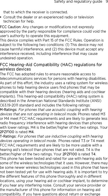 Safety and regulatory guide    9 that to which the receiver is connected.  Consult the dealer or an experienced radio or television technician for help.   FCC Caution: Any changes or modifications not expressly approved by the party responsible for compliance could void the user’s authority to operate this equipment. This device complies with Part 15 of the FCC Rules. Operation is subject to the following two conditions: (1) This device may not cause harmful interference, and (2) this device must accept any interference received, including interference that may cause undesired operation. FCC Hearing-Aid Compatibility (HAC) regulations for wireless devices The FCC has adopted rules to ensure reasonable access to telecommunications services for persons with hearing disabilities. As part of this effort, the industry uses a rating system for wireless phones to help hearing device users find phones that may be compatible with their hearing devices (hearing aids and cochlear implants). This hearing-aid compatibility (HAC) rating system is described in the American National Standards Institute (ANSI) C63.19-2011 standard and includes the following ratings: M-Ratings: For phones that use acoustic coupling with hearing devices that are not operating in telecoil mode. Phones rated M3 or M4 meet FCC HAC requirements and are likely to generate less radio frequency interference with hearing devices than phones with lower ratings. M4 is the better/higher of the two ratings. Your 2PZF100 is rated M4. T-Ratings: For phones that use inductive coupling with hearing devices operating in telecoil mode. Phones rated T3 or T4 meet FCC HAC requirements and are likely to be more usable with a hearing aid’s telecoil than phones that are not rated. T4 is the better/higher of the two ratings. Your 2PZF100 is rated T4. This phone has been tested and rated for use with hearing aids for some of the wireless technologies that it uses. However, there may be some newer wireless technologies used in this phone that have not been tested yet for use with hearing aids. It is important to try the different features of this phone thoroughly and in different locations, using your hearing aid or cochlear implant, to determine if you hear any interfering noise. Consult your service provider or the manufacturer of this phone for information on hearing aid compatibility. If you have questions about return or exchange 