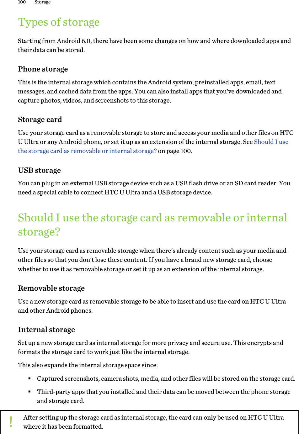 Types of storageStarting from Android 6.0, there have been some changes on how and where downloaded apps andtheir data can be stored.Phone storageThis is the internal storage which contains the Android system, preinstalled apps, email, textmessages, and cached data from the apps. You can also install apps that you&apos;ve downloaded andcapture photos, videos, and screenshots to this storage.Storage cardUse your storage card as a removable storage to store and access your media and other files on HTCU Ultra or any Android phone, or set it up as an extension of the internal storage. See Should I usethe storage card as removable or internal storage? on page 100.USB storageYou can plug in an external USB storage device such as a USB flash drive or an SD card reader. Youneed a special cable to connect HTC U Ultra and a USB storage device.Should I use the storage card as removable or internalstorage?Use your storage card as removable storage when there&apos;s already content such as your media andother files so that you don&apos;t lose these content. If you have a brand new storage card, choosewhether to use it as removable storage or set it up as an extension of the internal storage.Removable storageUse a new storage card as removable storage to be able to insert and use the card on HTC U Ultraand other Android phones.Internal storageSet up a new storage card as internal storage for more privacy and secure use. This encrypts andformats the storage card to work just like the internal storage.This also expands the internal storage space since:§Captured screenshots, camera shots, media, and other files will be stored on the storage card.§Third-party apps that you installed and their data can be moved between the phone storageand storage card.After setting up the storage card as internal storage, the card can only be used on HTC U Ultrawhere it has been formatted.100 Storage