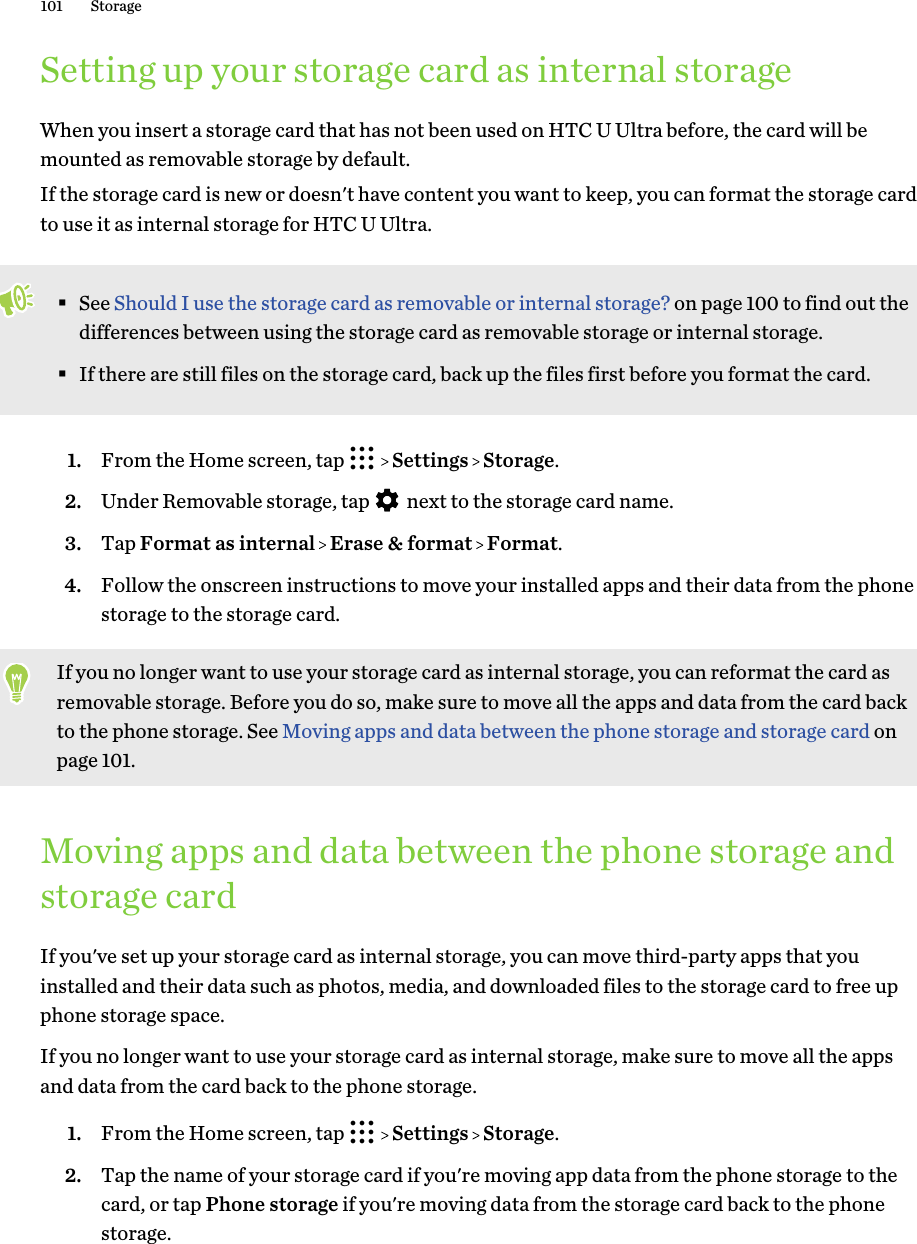 Setting up your storage card as internal storageWhen you insert a storage card that has not been used on HTC U Ultra before, the card will bemounted as removable storage by default.If the storage card is new or doesn&apos;t have content you want to keep, you can format the storage cardto use it as internal storage for HTC U Ultra.§See Should I use the storage card as removable or internal storage? on page 100 to find out thedifferences between using the storage card as removable storage or internal storage.§If there are still files on the storage card, back up the files first before you format the card.1. From the Home screen, tap     Settings   Storage.2. Under Removable storage, tap   next to the storage card name.3. Tap Format as internal   Erase &amp; format   Format.4. Follow the onscreen instructions to move your installed apps and their data from the phonestorage to the storage card.If you no longer want to use your storage card as internal storage, you can reformat the card asremovable storage. Before you do so, make sure to move all the apps and data from the card backto the phone storage. See Moving apps and data between the phone storage and storage card onpage 101.Moving apps and data between the phone storage andstorage cardIf you&apos;ve set up your storage card as internal storage, you can move third-party apps that youinstalled and their data such as photos, media, and downloaded files to the storage card to free upphone storage space.If you no longer want to use your storage card as internal storage, make sure to move all the appsand data from the card back to the phone storage.1. From the Home screen, tap     Settings   Storage.2. Tap the name of your storage card if you&apos;re moving app data from the phone storage to thecard, or tap Phone storage if you&apos;re moving data from the storage card back to the phonestorage.101 Storage