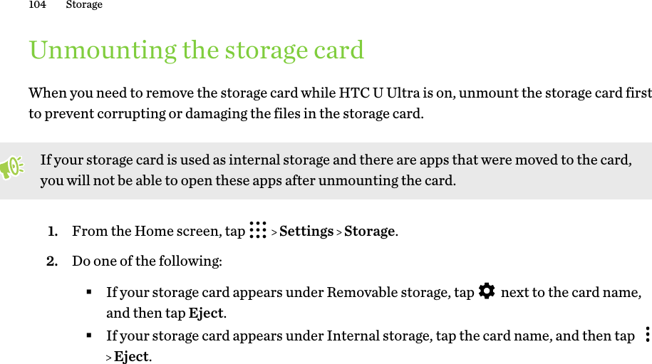 Unmounting the storage cardWhen you need to remove the storage card while HTC U Ultra is on, unmount the storage card firstto prevent corrupting or damaging the files in the storage card.If your storage card is used as internal storage and there are apps that were moved to the card,you will not be able to open these apps after unmounting the card.1. From the Home screen, tap     Settings   Storage.2. Do one of the following:§If your storage card appears under Removable storage, tap   next to the card name,and then tap Eject.§If your storage card appears under Internal storage, tap the card name, and then tap  Eject.104 Storage