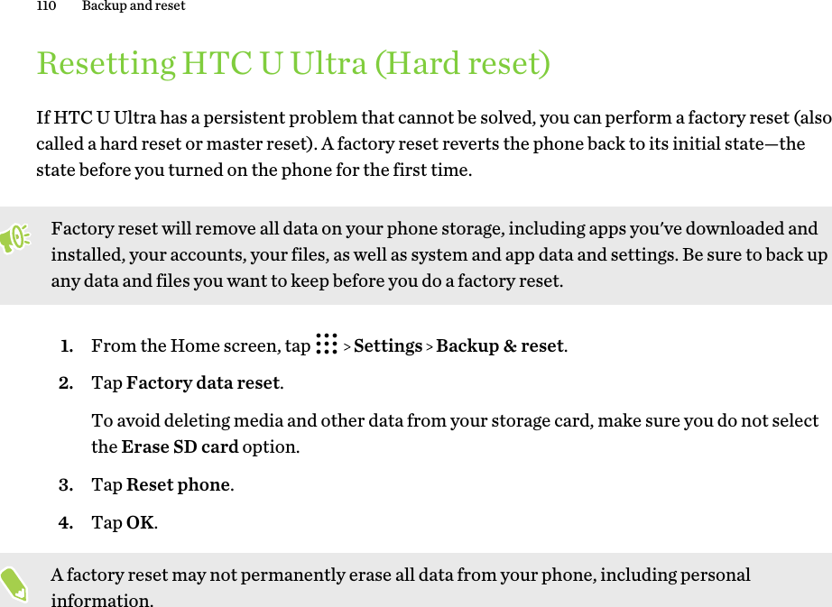 Resetting HTC U Ultra (Hard reset)If HTC U Ultra has a persistent problem that cannot be solved, you can perform a factory reset (alsocalled a hard reset or master reset). A factory reset reverts the phone back to its initial state—thestate before you turned on the phone for the first time.Factory reset will remove all data on your phone storage, including apps you&apos;ve downloaded andinstalled, your accounts, your files, as well as system and app data and settings. Be sure to back upany data and files you want to keep before you do a factory reset.1. From the Home screen, tap     Settings   Backup &amp; reset.2. Tap Factory data reset. To avoid deleting media and other data from your storage card, make sure you do not selectthe Erase SD card option.3. Tap Reset phone.4. Tap OK.A factory reset may not permanently erase all data from your phone, including personalinformation.110 Backup and reset