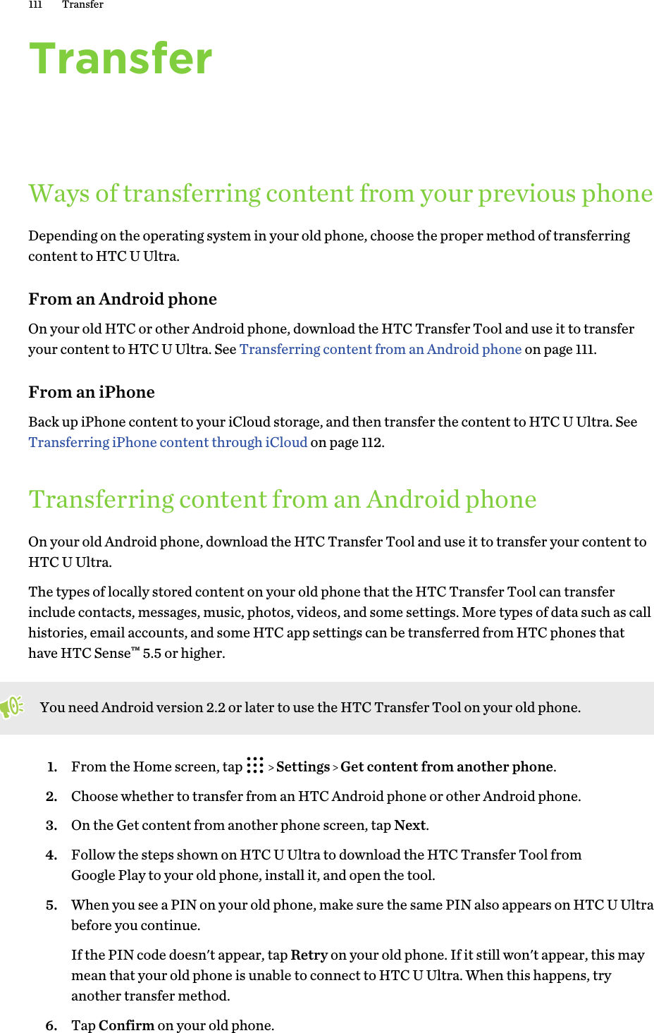 TransferWays of transferring content from your previous phoneDepending on the operating system in your old phone, choose the proper method of transferringcontent to HTC U Ultra.From an Android phoneOn your old HTC or other Android phone, download the HTC Transfer Tool and use it to transferyour content to HTC U Ultra. See Transferring content from an Android phone on page 111.From an iPhoneBack up iPhone content to your iCloud storage, and then transfer the content to HTC U Ultra. See Transferring iPhone content through iCloud on page 112.Transferring content from an Android phoneOn your old Android phone, download the HTC Transfer Tool and use it to transfer your content toHTC U Ultra.The types of locally stored content on your old phone that the HTC Transfer Tool can transferinclude contacts, messages, music, photos, videos, and some settings. More types of data such as callhistories, email accounts, and some HTC app settings can be transferred from HTC phones thathave HTC Sense™ 5.5 or higher.You need Android version 2.2 or later to use the HTC Transfer Tool on your old phone.1. From the Home screen, tap     Settings   Get content from another phone.2. Choose whether to transfer from an HTC Android phone or other Android phone.3. On the Get content from another phone screen, tap Next.4. Follow the steps shown on HTC U Ultra to download the HTC Transfer Tool fromGoogle Play to your old phone, install it, and open the tool.5. When you see a PIN on your old phone, make sure the same PIN also appears on HTC U Ultrabefore you continue. If the PIN code doesn&apos;t appear, tap Retry on your old phone. If it still won&apos;t appear, this maymean that your old phone is unable to connect to HTC U Ultra. When this happens, tryanother transfer method.6. Tap Confirm on your old phone.111 Transfer