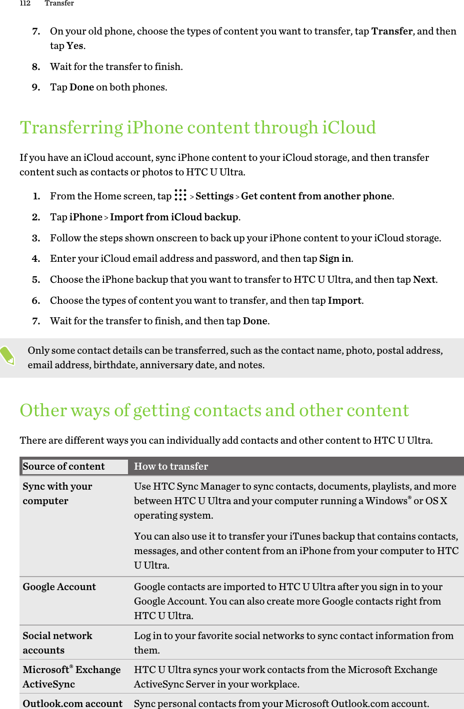 7. On your old phone, choose the types of content you want to transfer, tap Transfer, and thentap Yes.8. Wait for the transfer to finish.9. Tap Done on both phones.Transferring iPhone content through iCloudIf you have an iCloud account, sync iPhone content to your iCloud storage, and then transfercontent such as contacts or photos to HTC U Ultra.1. From the Home screen, tap     Settings   Get content from another phone.2. Tap iPhone   Import from iCloud backup.3. Follow the steps shown onscreen to back up your iPhone content to your iCloud storage.4. Enter your iCloud email address and password, and then tap Sign in.5. Choose the iPhone backup that you want to transfer to HTC U Ultra, and then tap Next.6. Choose the types of content you want to transfer, and then tap Import.7. Wait for the transfer to finish, and then tap Done.Only some contact details can be transferred, such as the contact name, photo, postal address,email address, birthdate, anniversary date, and notes.Other ways of getting contacts and other contentThere are different ways you can individually add contacts and other content to HTC U Ultra.Source of content How to transferSync with yourcomputer Use HTC Sync Manager to sync contacts, documents, playlists, and morebetween HTC U Ultra and your computer running a Windows® or OS Xoperating system.You can also use it to transfer your iTunes backup that contains contacts,messages, and other content from an iPhone from your computer to HTCU Ultra.Google Account Google contacts are imported to HTC U Ultra after you sign in to yourGoogle Account. You can also create more Google contacts right fromHTC U Ultra.Social networkaccounts Log in to your favorite social networks to sync contact information fromthem.Microsoft® ExchangeActiveSync HTC U Ultra syncs your work contacts from the Microsoft ExchangeActiveSync Server in your workplace.Outlook.com account Sync personal contacts from your Microsoft Outlook.com account.112 Transfer