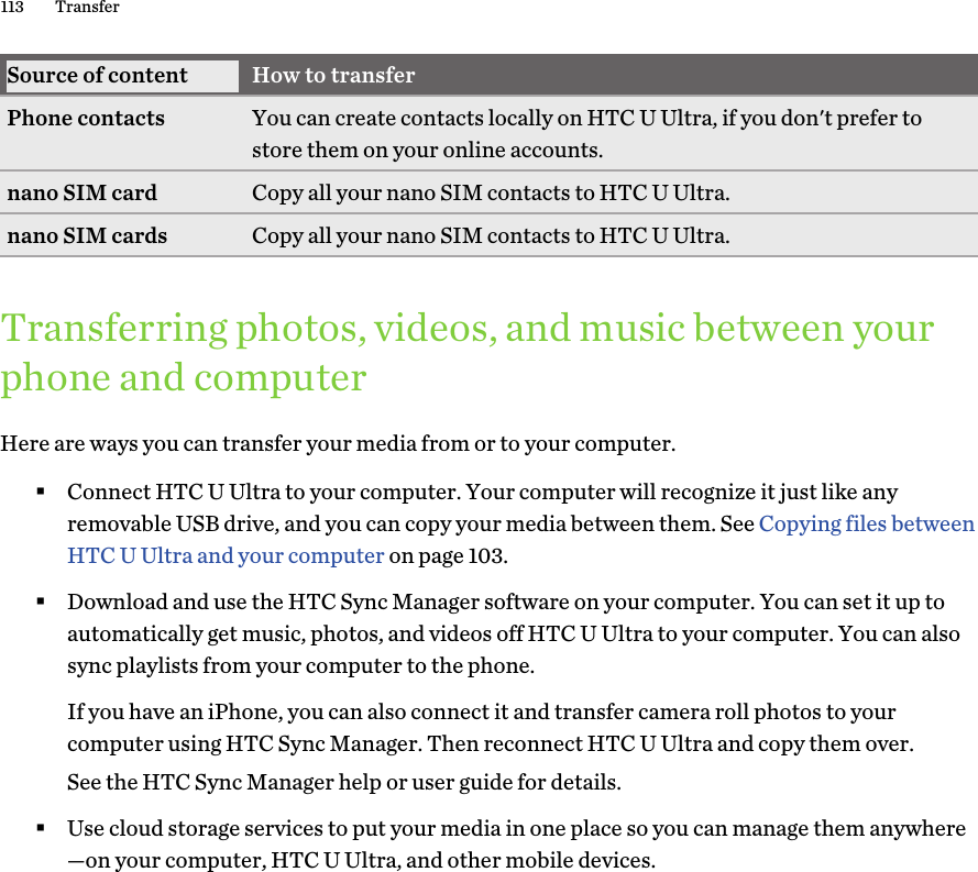 Source of content How to transferPhone contacts You can create contacts locally on HTC U Ultra, if you don&apos;t prefer tostore them on your online accounts.nano SIM card Copy all your nano SIM contacts to HTC U Ultra.nano SIM cards Copy all your nano SIM contacts to HTC U Ultra.Transferring photos, videos, and music between yourphone and computerHere are ways you can transfer your media from or to your computer.§Connect HTC U Ultra to your computer. Your computer will recognize it just like anyremovable USB drive, and you can copy your media between them. See Copying files betweenHTC U Ultra and your computer on page 103.§Download and use the HTC Sync Manager software on your computer. You can set it up toautomatically get music, photos, and videos off HTC U Ultra to your computer. You can alsosync playlists from your computer to the phone.If you have an iPhone, you can also connect it and transfer camera roll photos to yourcomputer using HTC Sync Manager. Then reconnect HTC U Ultra and copy them over.See the HTC Sync Manager help or user guide for details.§Use cloud storage services to put your media in one place so you can manage them anywhere—on your computer, HTC U Ultra, and other mobile devices.113 Transfer