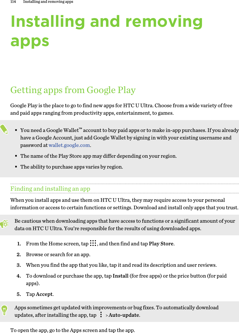 Installing and removingappsGetting apps from Google PlayGoogle Play is the place to go to find new apps for HTC U Ultra. Choose from a wide variety of freeand paid apps ranging from productivity apps, entertainment, to games.§You need a Google Wallet™ account to buy paid apps or to make in-app purchases. If you alreadyhave a Google Account, just add Google Wallet by signing in with your existing username andpassword at wallet.google.com.§The name of the Play Store app may differ depending on your region.§The ability to purchase apps varies by region.Finding and installing an appWhen you install apps and use them on HTC U Ultra, they may require access to your personalinformation or access to certain functions or settings. Download and install only apps that you trust.Be cautious when downloading apps that have access to functions or a significant amount of yourdata on HTC U Ultra. You’re responsible for the results of using downloaded apps.1. From the Home screen, tap  , and then find and tap Play Store.2. Browse or search for an app.3. When you find the app that you like, tap it and read its description and user reviews.4. To download or purchase the app, tap Install (for free apps) or the price button (for paidapps).5. Tap Accept. Apps sometimes get updated with improvements or bug fixes. To automatically downloadupdates, after installing the app, tap     Auto-update.To open the app, go to the Apps screen and tap the app.114 Installing and removing apps