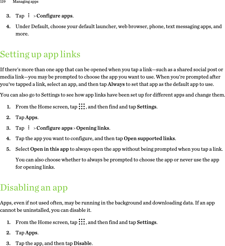 3. Tap     Configure apps.4. Under Default, choose your default launcher, web browser, phone, text messaging apps, andmore.Setting up app linksIf there&apos;s more than one app that can be opened when you tap a link—such as a shared social post ormedia link—you may be prompted to choose the app you want to use. When you&apos;re prompted afteryou&apos;ve tapped a link, select an app, and then tap Always to set that app as the default app to use.You can also go to Settings to see how app links have been set up for different apps and change them.1. From the Home screen, tap  , and then find and tap Settings.2. Tap Apps.3. Tap     Configure apps   Opening links.4. Tap the app you want to configure, and then tap Open supported links.5. Select Open in this app to always open the app without being prompted when you tap a link. You can also choose whether to always be prompted to choose the app or never use the appfor opening links.Disabling an appApps, even if not used often, may be running in the background and downloading data. If an appcannot be uninstalled, you can disable it.1. From the Home screen, tap  , and then find and tap Settings.2. Tap Apps.3. Tap the app, and then tap Disable.119 Managing apps