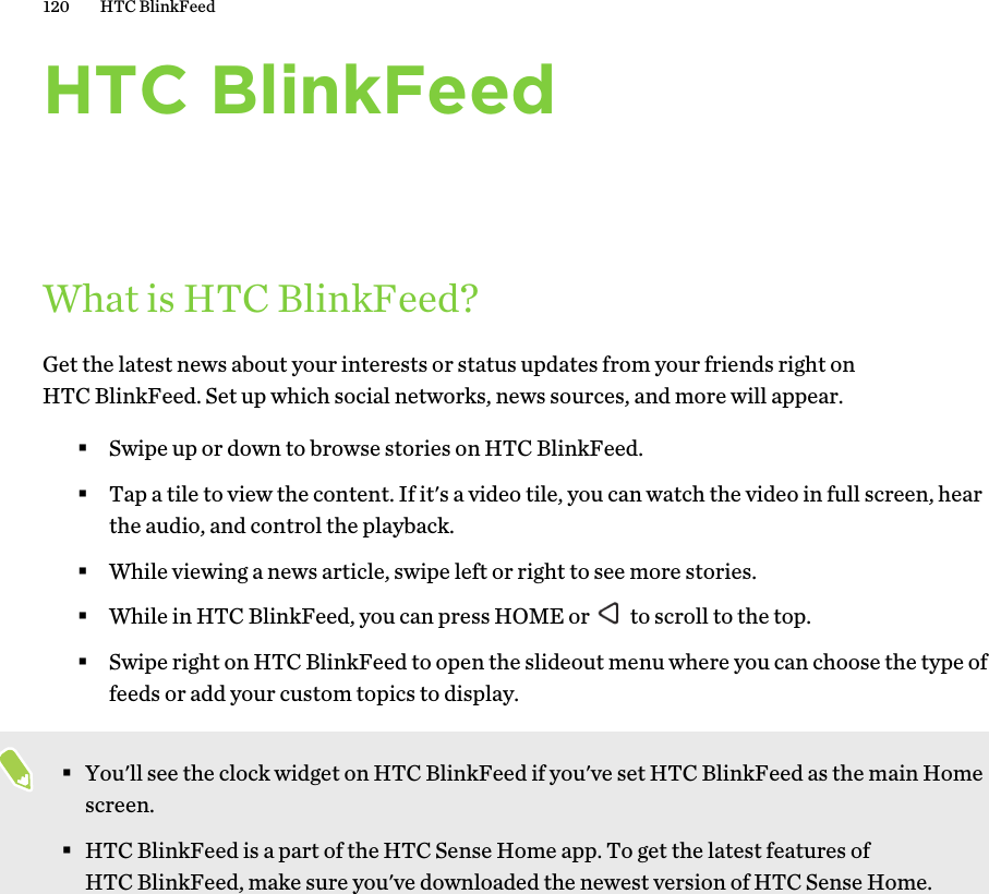 HTC BlinkFeedWhat is HTC BlinkFeed?Get the latest news about your interests or status updates from your friends right onHTC BlinkFeed. Set up which social networks, news sources, and more will appear.§Swipe up or down to browse stories on HTC BlinkFeed.§Tap a tile to view the content. If it&apos;s a video tile, you can watch the video in full screen, hearthe audio, and control the playback.§While viewing a news article, swipe left or right to see more stories.§While in HTC BlinkFeed, you can press HOME or   to scroll to the top.§Swipe right on HTC BlinkFeed to open the slideout menu where you can choose the type offeeds or add your custom topics to display.§You&apos;ll see the clock widget on HTC BlinkFeed if you&apos;ve set HTC BlinkFeed as the main Homescreen.§HTC BlinkFeed is a part of the HTC Sense Home app. To get the latest features ofHTC BlinkFeed, make sure you&apos;ve downloaded the newest version of HTC Sense Home.120 HTC BlinkFeed