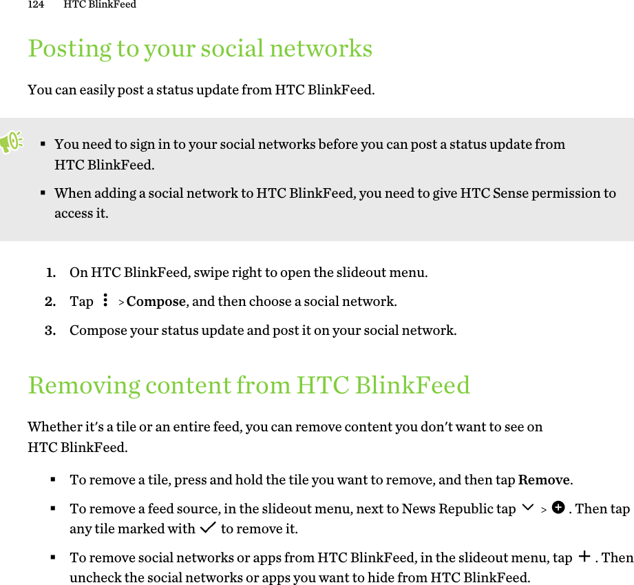 Posting to your social networksYou can easily post a status update from HTC BlinkFeed.§You need to sign in to your social networks before you can post a status update fromHTC BlinkFeed.§When adding a social network to HTC BlinkFeed, you need to give HTC Sense permission toaccess it.1. On HTC BlinkFeed, swipe right to open the slideout menu.2. Tap     Compose, and then choose a social network.3. Compose your status update and post it on your social network.Removing content from HTC BlinkFeedWhether it&apos;s a tile or an entire feed, you can remove content you don&apos;t want to see onHTC BlinkFeed.§To remove a tile, press and hold the tile you want to remove, and then tap Remove.§To remove a feed source, in the slideout menu, next to News Republic tap      . Then tapany tile marked with   to remove it.§To remove social networks or apps from HTC BlinkFeed, in the slideout menu, tap  . Thenuncheck the social networks or apps you want to hide from HTC BlinkFeed.124 HTC BlinkFeed