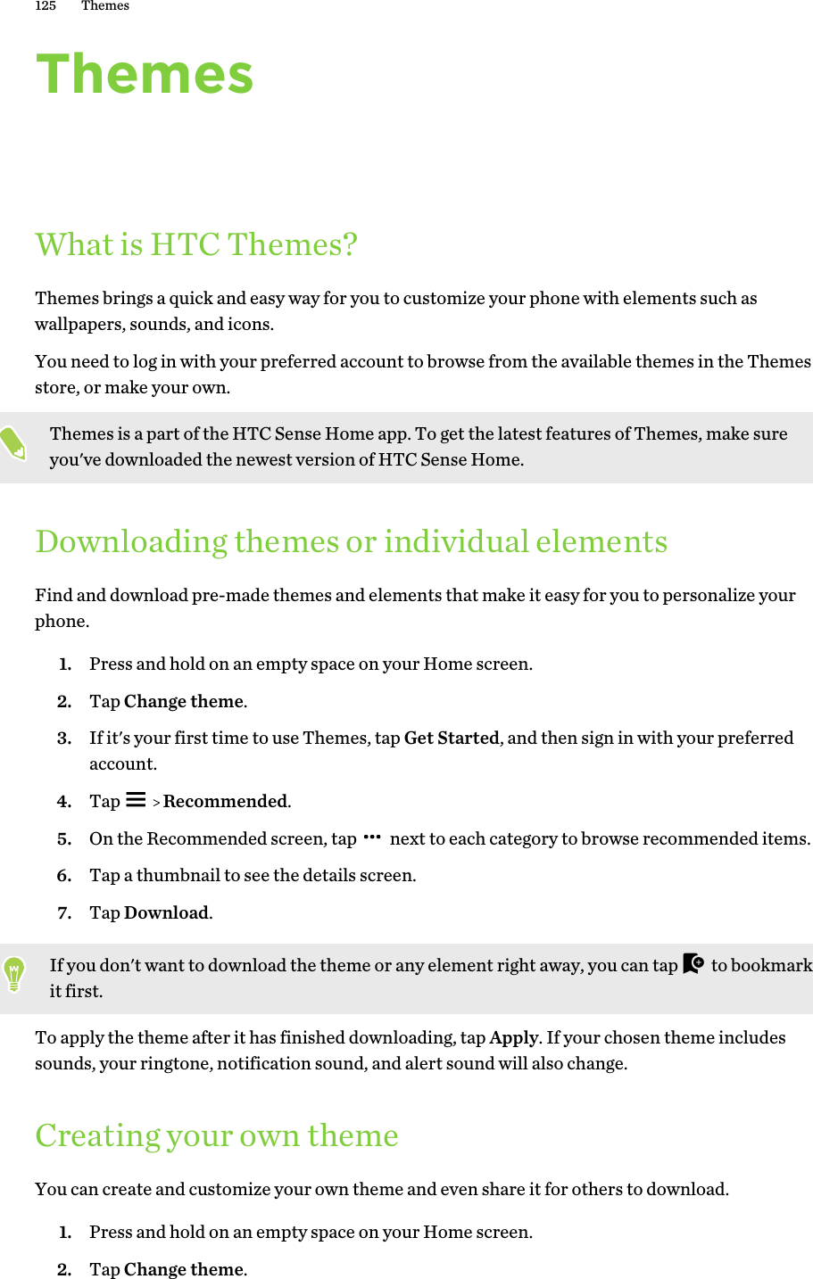 ThemesWhat is HTC Themes?Themes brings a quick and easy way for you to customize your phone with elements such aswallpapers, sounds, and icons.You need to log in with your preferred account to browse from the available themes in the Themesstore, or make your own.Themes is a part of the HTC Sense Home app. To get the latest features of Themes, make sureyou&apos;ve downloaded the newest version of HTC Sense Home.Downloading themes or individual elementsFind and download pre-made themes and elements that make it easy for you to personalize yourphone.1. Press and hold on an empty space on your Home screen.2. Tap Change theme.3. If it&apos;s your first time to use Themes, tap Get Started, and then sign in with your preferredaccount.4. Tap     Recommended.5. On the Recommended screen, tap   next to each category to browse recommended items.6. Tap a thumbnail to see the details screen.7. Tap Download.If you don&apos;t want to download the theme or any element right away, you can tap   to bookmarkit first.To apply the theme after it has finished downloading, tap Apply. If your chosen theme includessounds, your ringtone, notification sound, and alert sound will also change.Creating your own themeYou can create and customize your own theme and even share it for others to download.1. Press and hold on an empty space on your Home screen.2. Tap Change theme.125 Themes