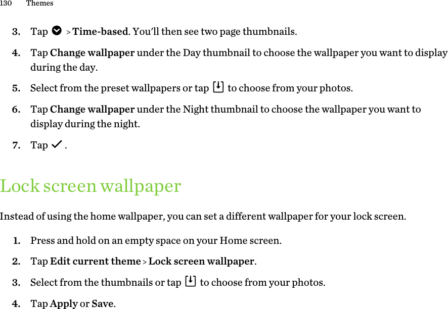 3. Tap     Time-based. You&apos;ll then see two page thumbnails.4. Tap Change wallpaper under the Day thumbnail to choose the wallpaper you want to displayduring the day.5. Select from the preset wallpapers or tap   to choose from your photos.6. Tap Change wallpaper under the Night thumbnail to choose the wallpaper you want todisplay during the night.7. Tap  .Lock screen wallpaperInstead of using the home wallpaper, you can set a different wallpaper for your lock screen.1. Press and hold on an empty space on your Home screen.2. Tap Edit current theme   Lock screen wallpaper.3. Select from the thumbnails or tap   to choose from your photos.4. Tap Apply or Save.130 Themes