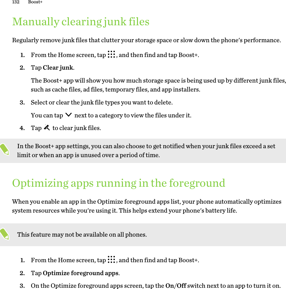 Manually clearing junk filesRegularly remove junk files that clutter your storage space or slow down the phone&apos;s performance.1. From the Home screen, tap  , and then find and tap Boost+.2. Tap Clear junk.The Boost+ app will show you how much storage space is being used up by different junk files,such as cache files, ad files, temporary files, and app installers.3. Select or clear the junk file types you want to delete.You can tap   next to a category to view the files under it.4. Tap   to clear junk files.In the Boost+ app settings, you can also choose to get notified when your junk files exceed a setlimit or when an app is unused over a period of time.Optimizing apps running in the foregroundWhen you enable an app in the Optimize foreground apps list, your phone automatically optimizessystem resources while you&apos;re using it. This helps extend your phone&apos;s battery life.This feature may not be available on all phones.1. From the Home screen, tap  , and then find and tap Boost+.2. Tap Optimize foreground apps.3. On the Optimize foreground apps screen, tap the On/Off switch next to an app to turn it on.132 Boost+