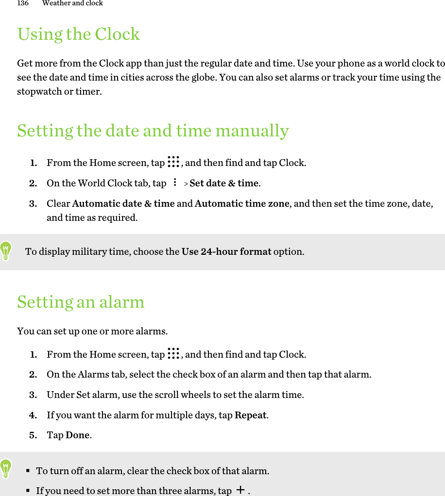 Using the ClockGet more from the Clock app than just the regular date and time. Use your phone as a world clock tosee the date and time in cities across the globe. You can also set alarms or track your time using thestopwatch or timer.Setting the date and time manually1. From the Home screen, tap  , and then find and tap Clock.2. On the World Clock tab, tap     Set date &amp; time.3. Clear Automatic date &amp; time and Automatic time zone, and then set the time zone, date,and time as required.To display military time, choose the Use 24-hour format option.Setting an alarmYou can set up one or more alarms.1. From the Home screen, tap  , and then find and tap Clock.2. On the Alarms tab, select the check box of an alarm and then tap that alarm.3. Under Set alarm, use the scroll wheels to set the alarm time.4. If you want the alarm for multiple days, tap Repeat.5. Tap Done.§To turn off an alarm, clear the check box of that alarm.§If you need to set more than three alarms, tap  .136 Weather and clock