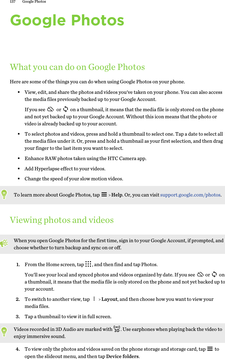 Google PhotosWhat you can do on Google PhotosHere are some of the things you can do when using Google Photos on your phone.§View, edit, and share the photos and videos you&apos;ve taken on your phone. You can also accessthe media files previously backed up to your Google Account.If you see   or   on a thumbnail, it means that the media file is only stored on the phoneand not yet backed up to your Google Account. Without this icon means that the photo orvideo is already backed up to your account.§To select photos and videos, press and hold a thumbnail to select one. Tap a date to select allthe media files under it. Or, press and hold a thumbnail as your first selection, and then dragyour finger to the last item you want to select.§Enhance RAW photos taken using the HTC Camera app.§Add Hyperlapse effect to your videos.§Change the speed of your slow motion videos.To learn more about Google Photos, tap     Help. Or, you can visit support.google.com/photos.Viewing photos and videosWhen you open Google Photos for the first time, sign in to your Google Account, if prompted, andchoose whether to turn backup and sync on or off.1. From the Home screen, tap  , and then find and tap Photos. You&apos;ll see your local and synced photos and videos organized by date. If you see  or   ona thumbnail, it means that the media file is only stored on the phone and not yet backed up toyour account.2. To switch to another view, tap     Layout, and then choose how you want to view yourmedia files.3. Tap a thumbnail to view it in full screen. Videos recorded in 3D Audio are marked with  . Use earphones when playing back the video toenjoy immersive sound.4. To view only the photos and videos saved on the phone storage and storage card, tap   toopen the slideout menu, and then tap Device folders.137 Google Photos