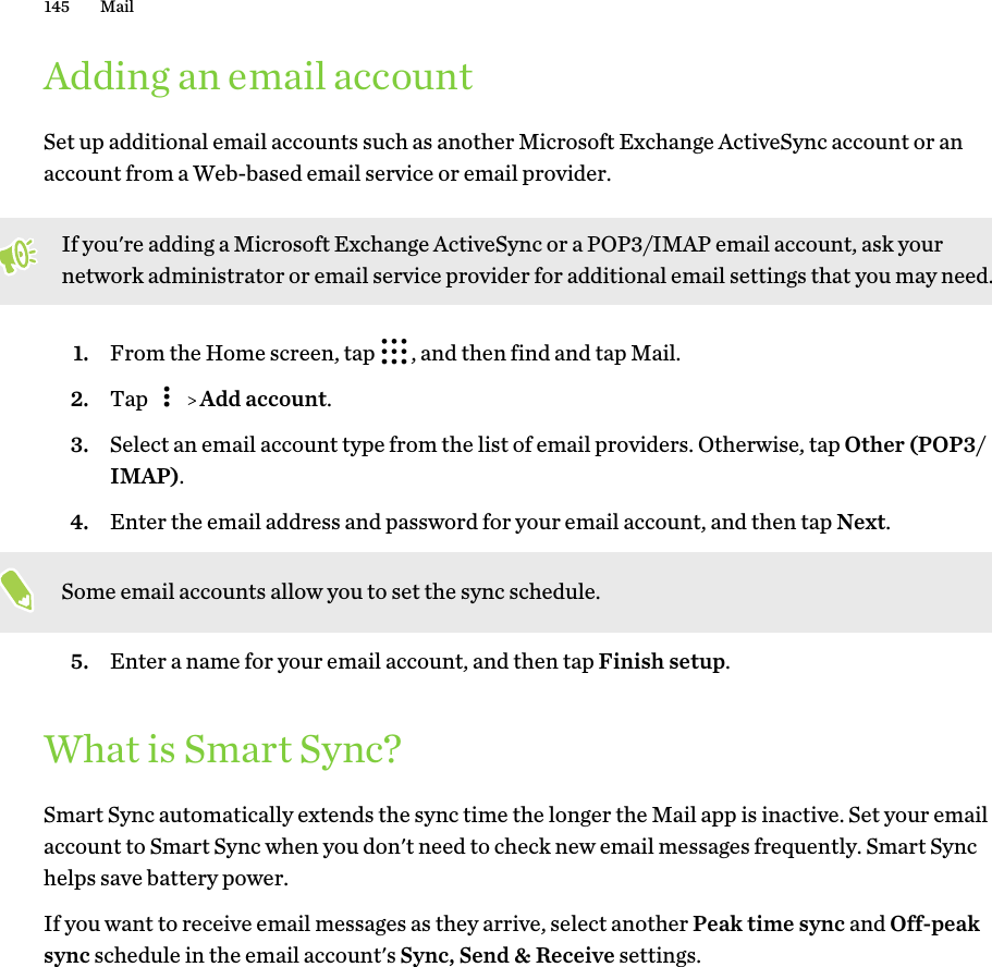 Adding an email accountSet up additional email accounts such as another Microsoft Exchange ActiveSync account or anaccount from a Web-based email service or email provider.If you&apos;re adding a Microsoft Exchange ActiveSync or a POP3/IMAP email account, ask yournetwork administrator or email service provider for additional email settings that you may need.1. From the Home screen, tap  , and then find and tap Mail.2. Tap     Add account.3. Select an email account type from the list of email providers. Otherwise, tap Other (POP3/IMAP).4. Enter the email address and password for your email account, and then tap Next. Some email accounts allow you to set the sync schedule.5. Enter a name for your email account, and then tap Finish setup.What is Smart Sync?Smart Sync automatically extends the sync time the longer the Mail app is inactive. Set your emailaccount to Smart Sync when you don&apos;t need to check new email messages frequently. Smart Synchelps save battery power.If you want to receive email messages as they arrive, select another Peak time sync and Off-peaksync schedule in the email account&apos;s Sync, Send &amp; Receive settings.145 Mail