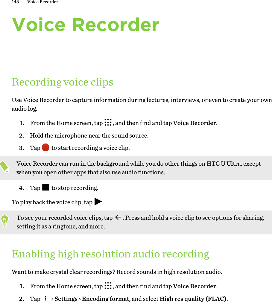 Voice RecorderRecording voice clipsUse Voice Recorder to capture information during lectures, interviews, or even to create your ownaudio log.1. From the Home screen, tap  , and then find and tap Voice Recorder.2. Hold the microphone near the sound source.3. Tap   to start recording a voice clip. Voice Recorder can run in the background while you do other things on HTC U Ultra, exceptwhen you open other apps that also use audio functions.4. Tap   to stop recording.To play back the voice clip, tap  .To see your recorded voice clips, tap  . Press and hold a voice clip to see options for sharing,setting it as a ringtone, and more.Enabling high resolution audio recordingWant to make crystal clear recordings? Record sounds in high resolution audio.1. From the Home screen, tap  , and then find and tap Voice Recorder.2. Tap     Settings   Encoding format, and select High res quality (FLAC).146 Voice Recorder