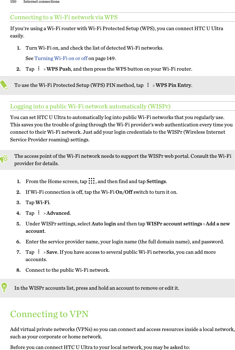 Connecting to a Wi-Fi network via WPSIf you&apos;re using a Wi-Fi router with Wi-Fi Protected Setup (WPS), you can connect HTC U Ultraeasily.1. Turn Wi-Fi on, and check the list of detected Wi-Fi networks. See Turning Wi-Fi on or off on page 149.2. Tap     WPS Push, and then press the WPS button on your Wi-Fi router. To use the Wi-Fi Protected Setup (WPS) PIN method, tap     WPS Pin Entry.Logging into a public Wi-Fi network automatically (WISPr)You can set HTC U Ultra to automatically log into public Wi-Fi networks that you regularly use.This saves you the trouble of going through the Wi-Fi provider&apos;s web authentication every time youconnect to their Wi-Fi network. Just add your login credentials to the WISPr (Wireless InternetService Provider roaming) settings.The access point of the Wi-Fi network needs to support the WISPr web portal. Consult the Wi-Fiprovider for details.1. From the Home screen, tap  , and then find and tap Settings.2. If Wi-Fi connection is off, tap the Wi-Fi On/Off switch to turn it on.3. Tap Wi-Fi.4. Tap     Advanced.5. Under WISPr settings, select Auto login and then tap WISPr account settings   Add a newaccount.6. Enter the service provider name, your login name (the full domain name), and password.7. Tap     Save. If you have access to several public Wi-Fi networks, you can add moreaccounts.8. Connect to the public Wi-Fi network.In the WISPr accounts list, press and hold an account to remove or edit it.Connecting to VPNAdd virtual private networks (VPNs) so you can connect and access resources inside a local network,such as your corporate or home network.Before you can connect HTC U Ultra to your local network, you may be asked to:150 Internet connections